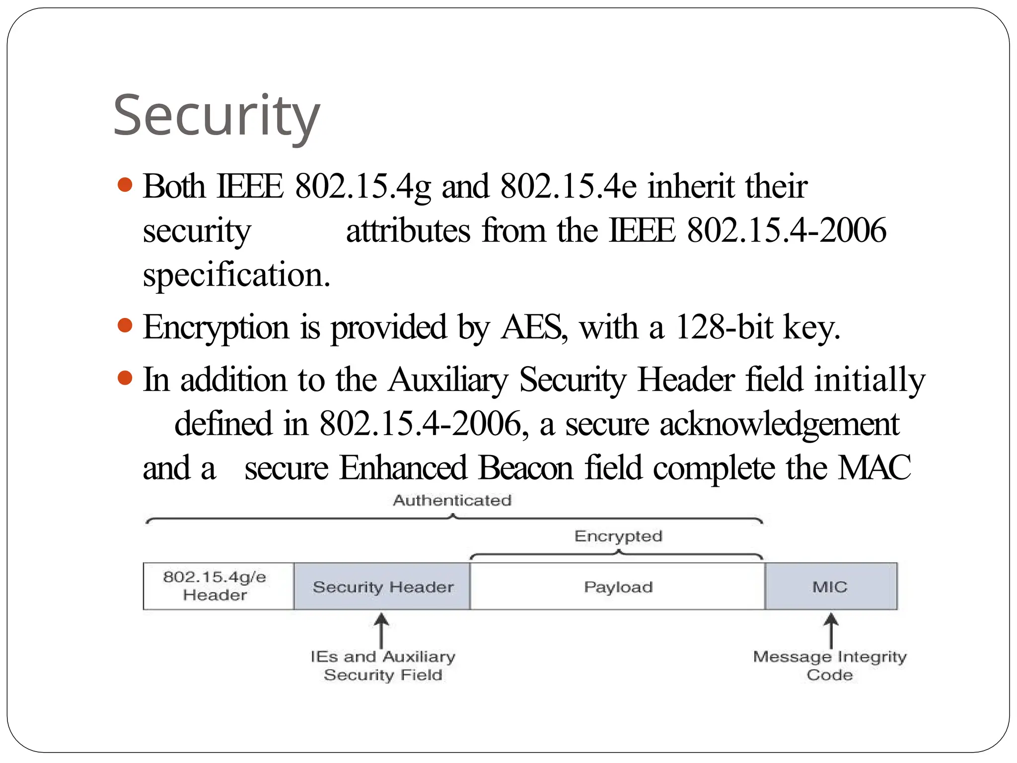 Security
⚫Both IEEE 802.15.4g and 802.15.4e inherit their
security attributes from the IEEE 802.15.4-2006
specification.
⚫Encryption is provided by AES, with a 128-bit key.
⚫In addition to the Auxiliary Security Header field initially
defined in 802.15.4-2006, a secure acknowledgement
and a secure Enhanced Beacon field complete the MAC
layer security
 