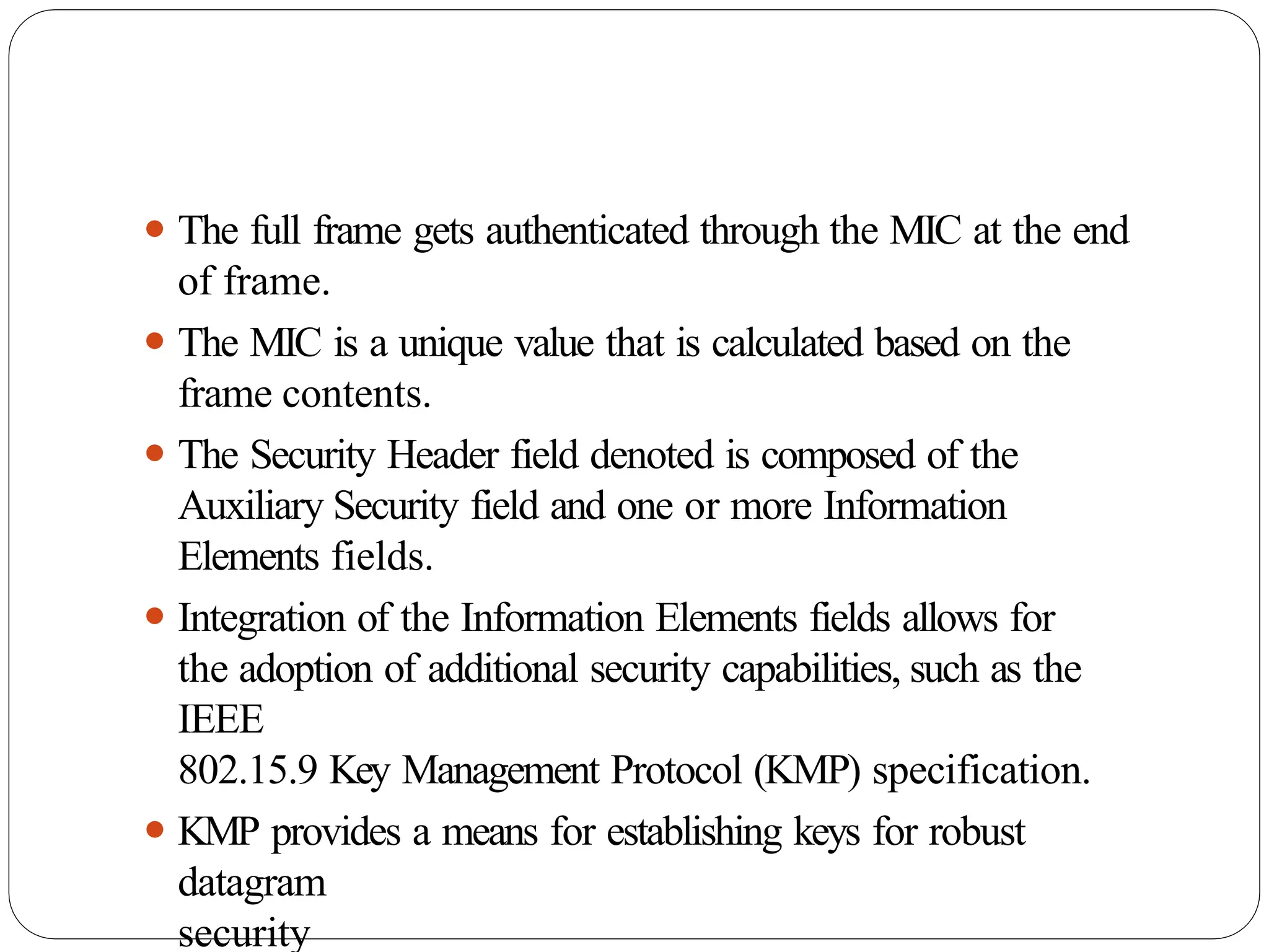⚫ The full frame gets authenticated through the MIC at the end
of frame.
⚫ The MIC is a unique value that is calculated based on the
frame contents.
⚫ The Security Header field denoted is composed of the
Auxiliary Security field and one or more Information
Elements fields.
⚫ Integration of the Information Elements fields allows for
the adoption of additional security capabilities, such as the
IEEE
802.15.9 Key Management Protocol (KMP) specification.
⚫ KMP provides a means for establishing keys for robust
datagram
security
 