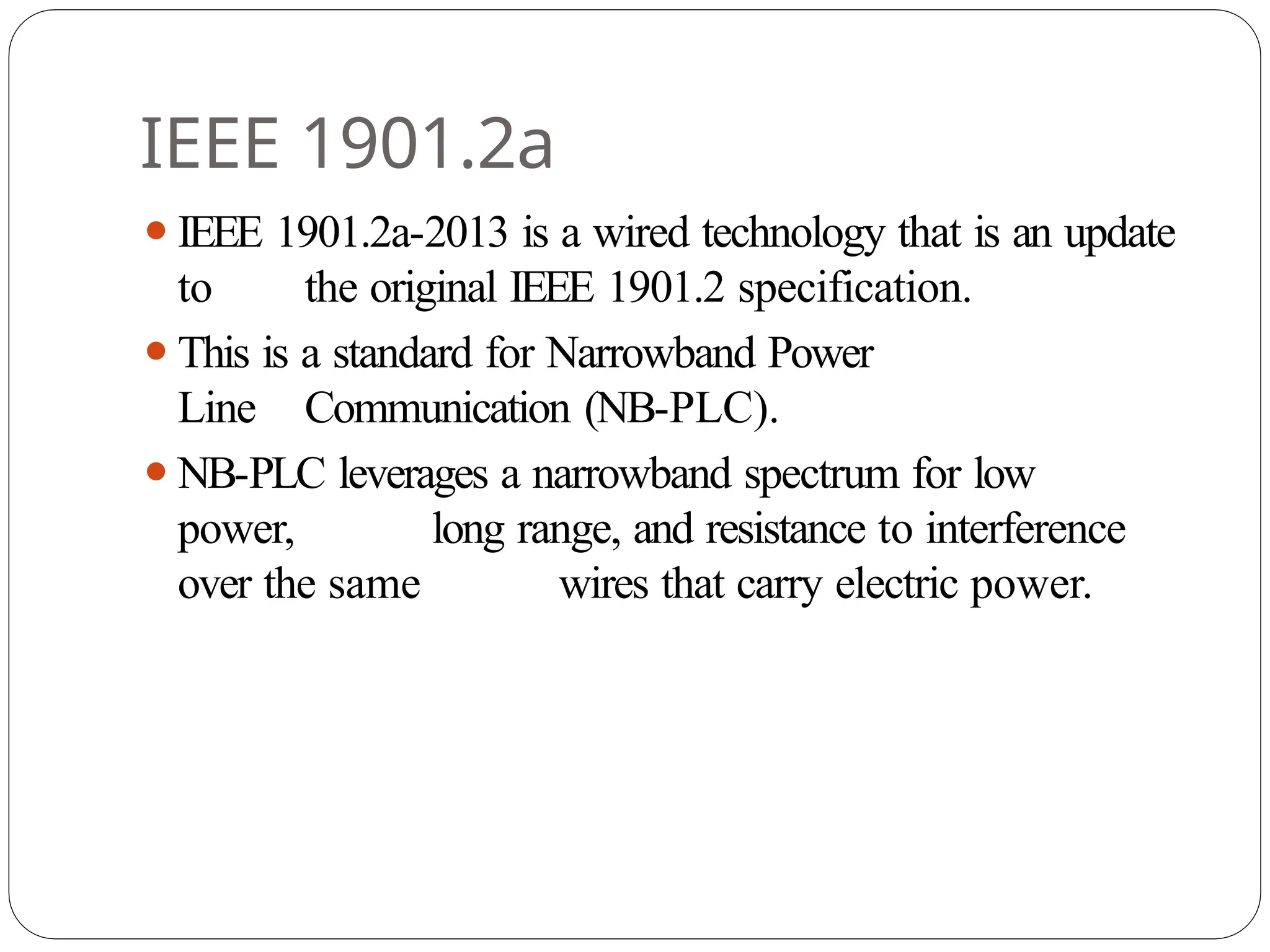 IEEE 1901.2a
⚫IEEE 1901.2a-2013 is a wired technology that is an update
to the original IEEE 1901.2 specification.
⚫This is a standard for Narrowband Power
Line Communication (NB-PLC).
⚫NB-PLC leverages a narrowband spectrum for low
power, long range, and resistance to interference
over the same wires that carry electric power.
 