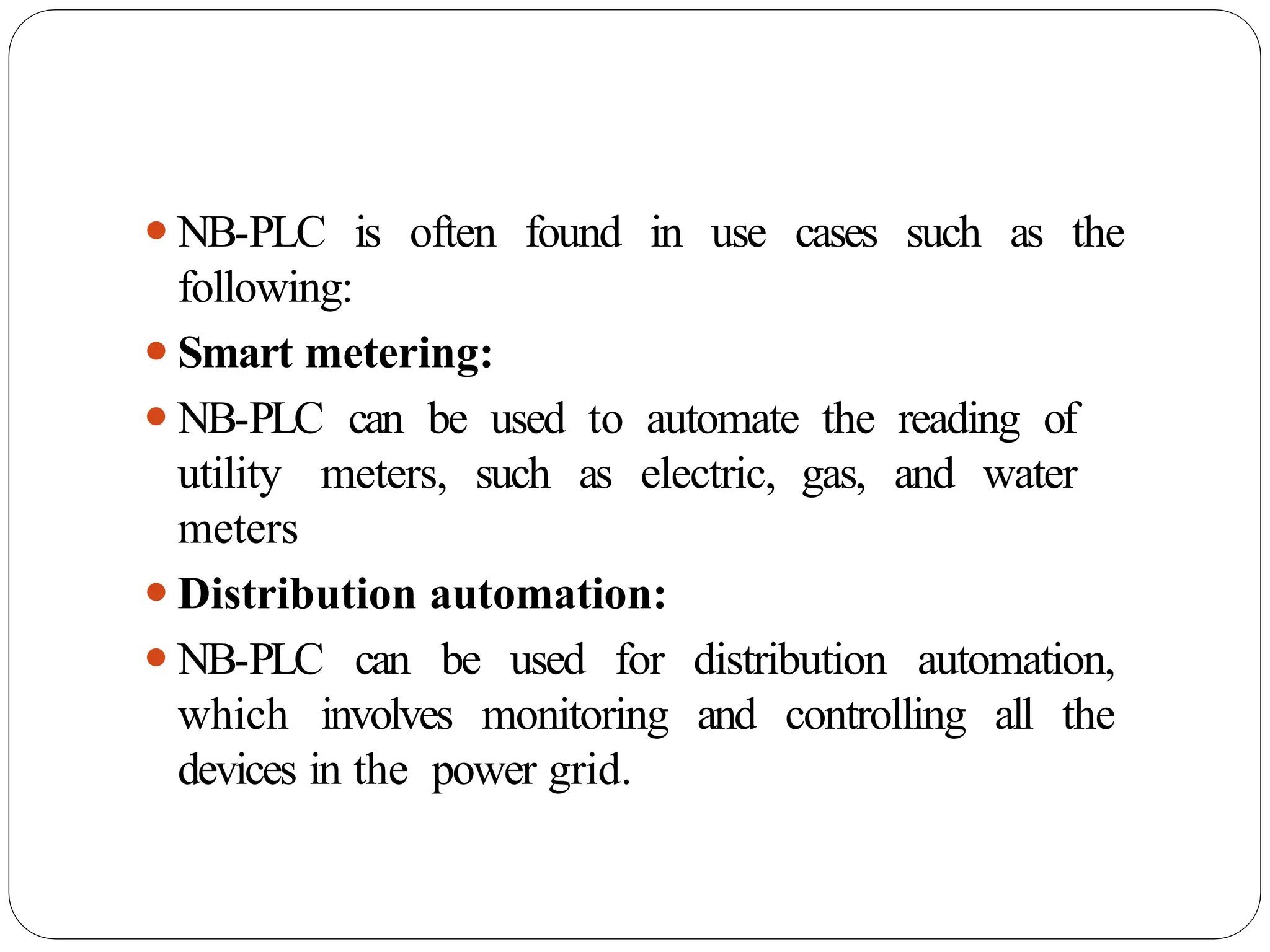 ⚫NB-PLC is often found in use cases such as the
following:
⚫Smart metering:
⚫NB-PLC can be used to automate the reading of
utility meters, such as electric, gas, and water
meters
⚫Distribution automation:
⚫NB-PLC can be used for distribution automation,
which involves monitoring and controlling all the
devices in the power grid.
 
