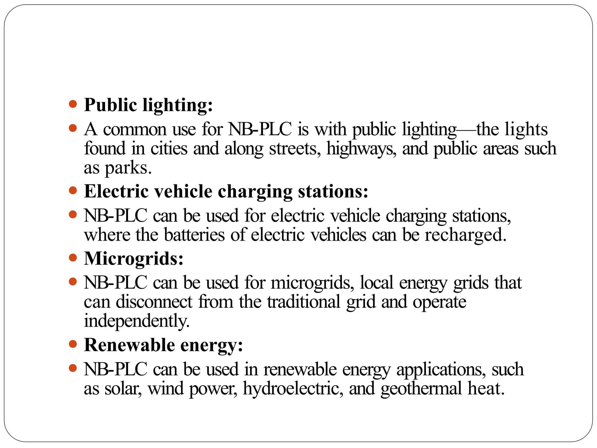 ⚫ Public lighting:
⚫ A common use for NB-PLC is with public lighting—the lights
found in cities and along streets, highways, and public areas such
as parks.
⚫ Electric vehicle charging stations:
⚫ NB-PLC can be used for electric vehicle charging stations,
where the batteries of electric vehicles can be recharged.
⚫ Microgrids:
⚫ NB-PLC can be used for microgrids, local energy grids that
can disconnect from the traditional grid and operate
independently.
⚫ Renewable energy:
⚫ NB-PLC can be used in renewable energy applications, such
as solar, wind power, hydroelectric, and geothermal heat.
 