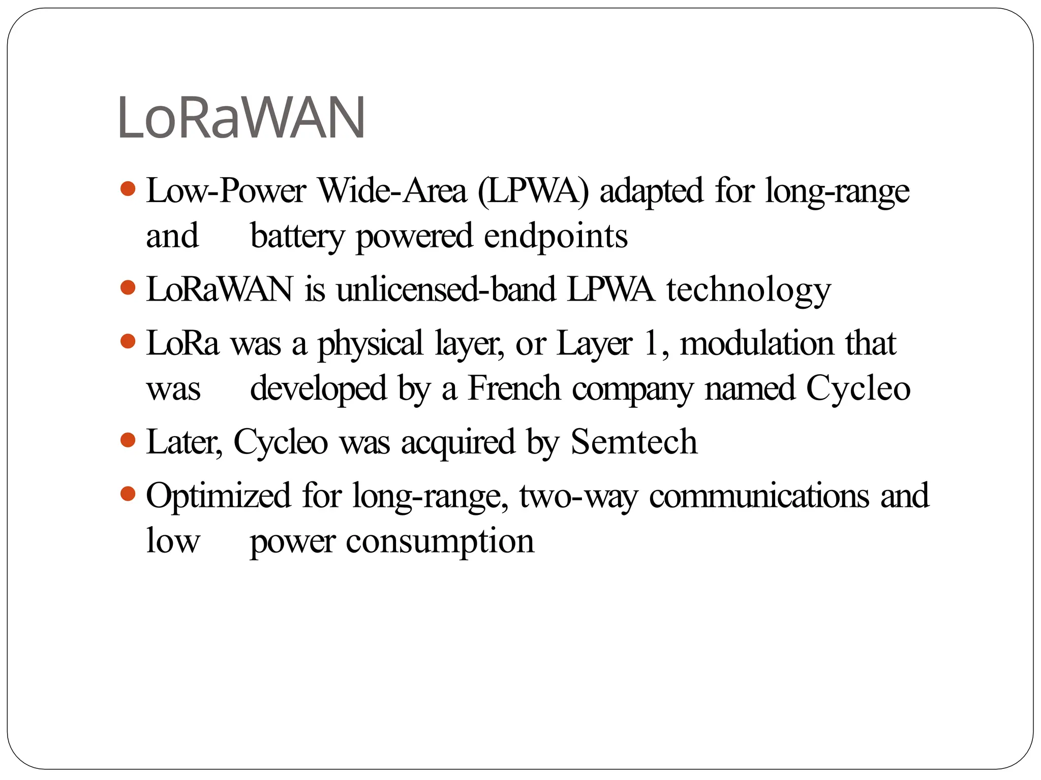LoRaWAN
⚫Low-Power Wide-Area (LPWA) adapted for long-range
and battery powered endpoints
⚫LoRaWAN is unlicensed-band LPW
A technology
⚫LoRa was a physical layer, or Layer 1, modulation that
was developed by a French company named Cycleo
⚫Later, Cycleo was acquired by Semtech
⚫Optimized for long-range, two-way communications and
low power consumption
 