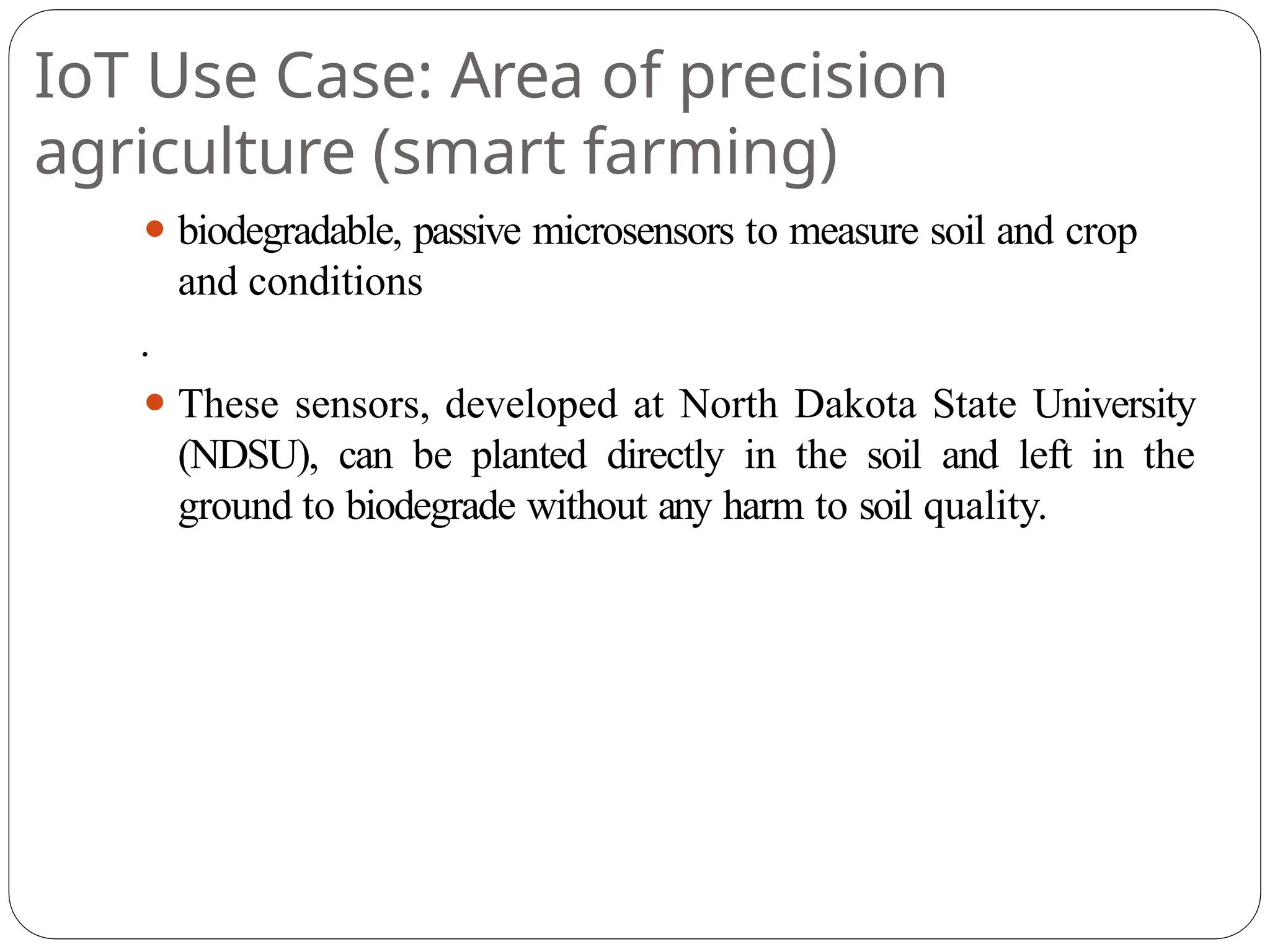 IoT Use Case: Area of precision
agriculture (smart farming)
⚫ biodegradable, passive microsensors to measure soil and crop
and conditions
.
⚫ These sensors, developed at North Dakota State University
(NDSU), can be planted directly in the soil and left in the
ground to biodegrade without any harm to soil quality.
 