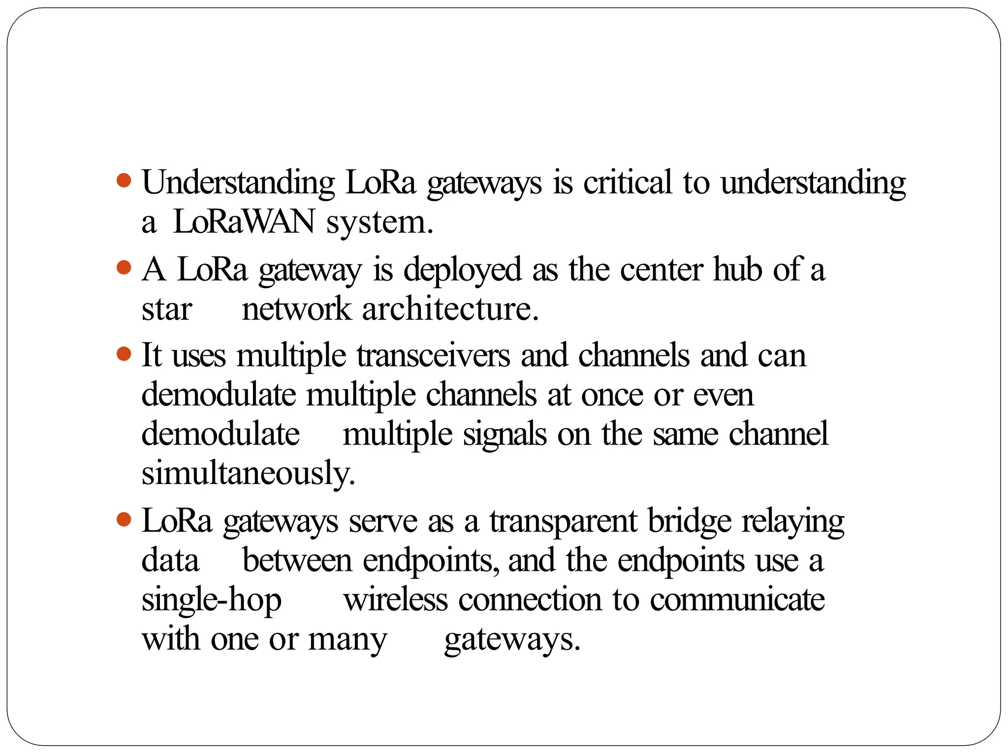 ⚫Understanding LoRa gateways is critical to understanding
a LoRaWAN system.
⚫A LoRa gateway is deployed as the center hub of a
star network architecture.
⚫It uses multiple transceivers and channels and can
demodulate multiple channels at once or even
demodulate multiple signals on the same channel
simultaneously.
⚫LoRa gateways serve as a transparent bridge relaying
data between endpoints, and the endpoints use a
single-hop wireless connection to communicate
with one or many gateways.
 