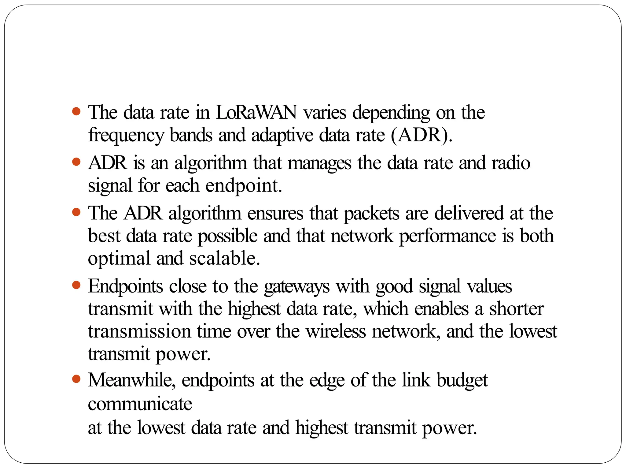 ⚫ The data rate in LoRaW
AN varies depending on the
frequency bands and adaptive data rate (ADR).
⚫ ADR is an algorithm that manages the data rate and radio
signal for each endpoint.
⚫ The ADR algorithm ensures that packets are delivered at the
best data rate possible and that network performance is both
optimal and scalable.
⚫ Endpoints close to the gateways with good signal values
transmit with the highest data rate, which enables a shorter
transmission time over the wireless network, and the lowest
transmit power.
⚫ Meanwhile, endpoints at the edge of the link budget
communicate
at the lowest data rate and highest transmit power.
 