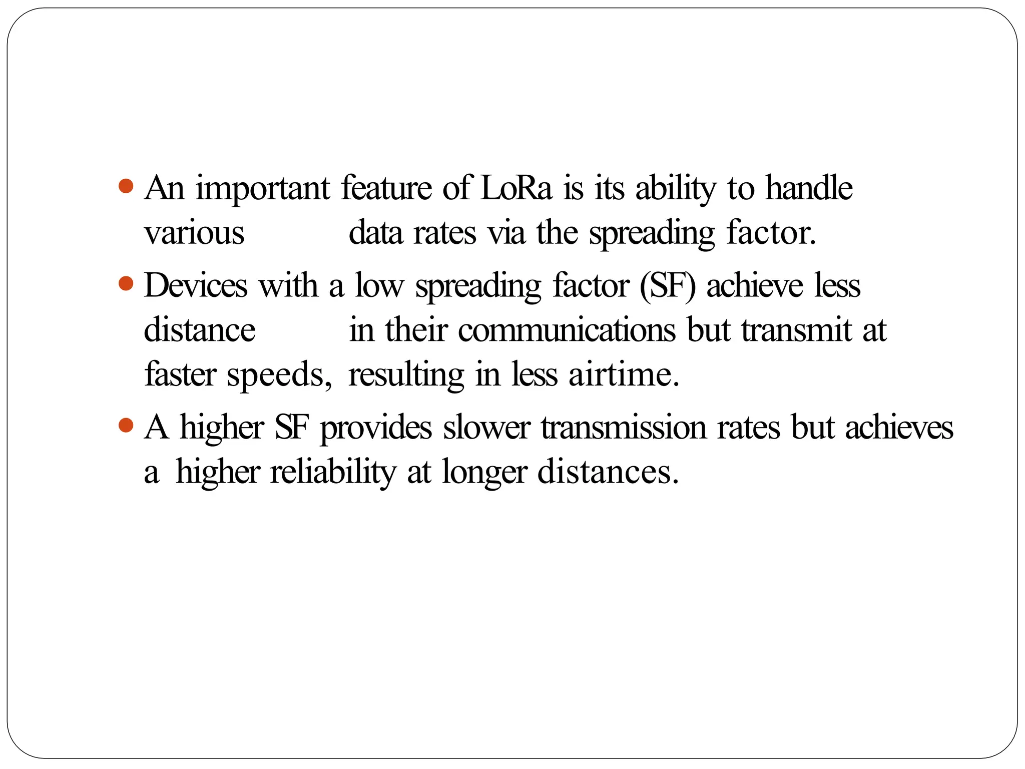 ⚫An important feature of LoRa is its ability to handle
various data rates via the spreading factor.
⚫Devices with a low spreading factor (SF) achieve less
distance in their communications but transmit at
faster speeds, resulting in less airtime.
⚫A higher SF provides slower transmission rates but achieves
a higher reliability at longer distances.
 