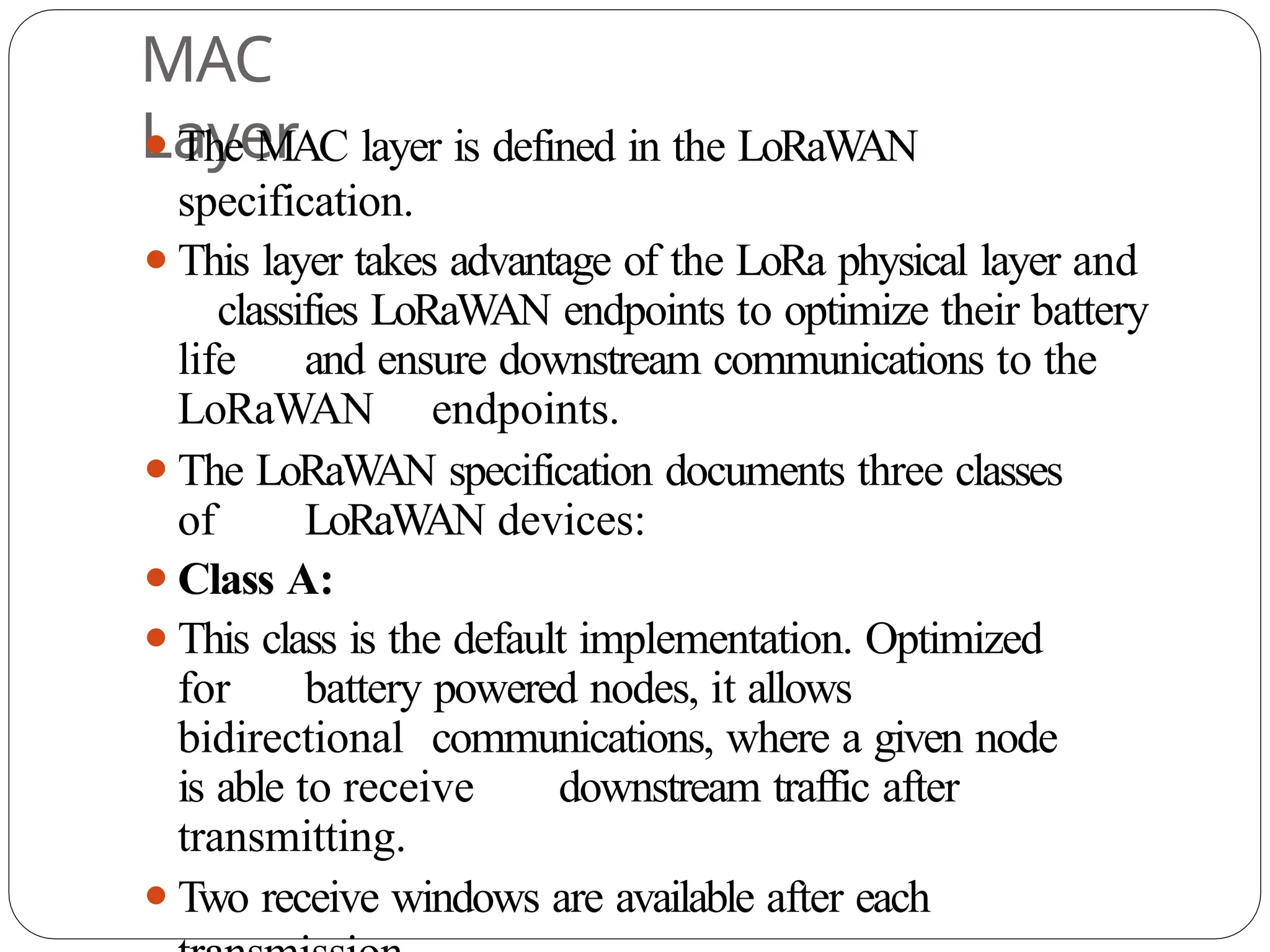 MAC
Layer
⚫The MAC layer is defined in the LoRaW
AN
specification.
⚫This layer takes advantage of the LoRa physical layer and
classifies LoRaWAN endpoints to optimize their battery
life and ensure downstream communications to the
LoRaWAN endpoints.
⚫The LoRaW
AN specification documents three classes
of LoRaWAN devices:
⚫Class A:
⚫This class is the default implementation. Optimized
for battery powered nodes, it allows
bidirectional communications, where a given node
is able to receive downstream traffic after
transmitting.
⚫Two receive windows are available after each
 