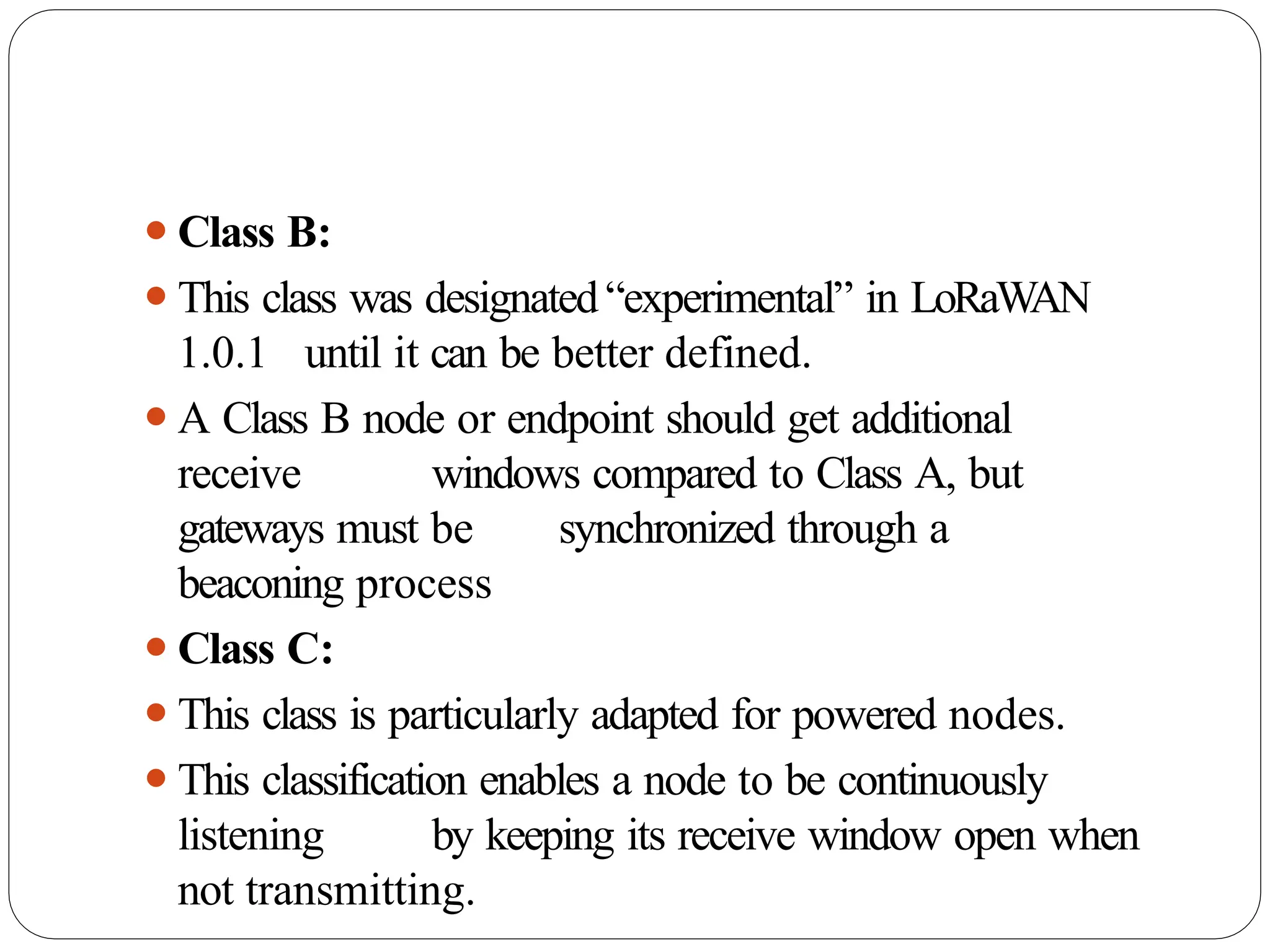 ⚫Class B:
⚫This class was designated“experimental” in LoRaW
AN
1.0.1 until it can be better defined.
⚫A Class B node or endpoint should get additional
receive windows compared to Class A, but
gateways must be synchronized through a
beaconing process
⚫Class C:
⚫This class is particularly adapted for powered nodes.
⚫This classification enables a node to be continuously
listening by keeping its receive window open when
not transmitting.
 