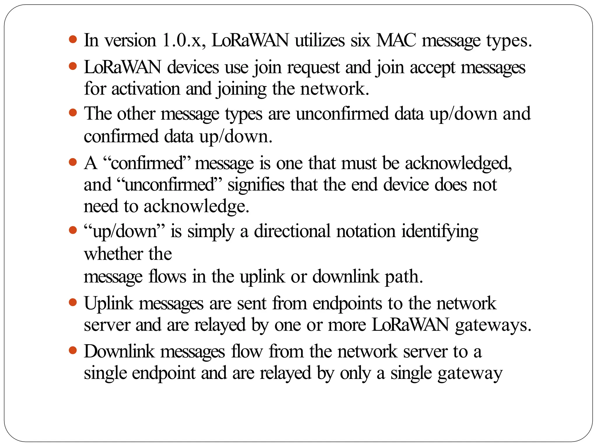 ⚫ In version 1.0.x, LoRaW
AN utilizes six MAC message types.
⚫ LoRaW
AN devices use join request and join accept messages
for activation and joining the network.
⚫ The other message types are unconfirmed data up/down and
confirmed data up/down.
⚫ A “confirmed” message is one that must be acknowledged,
and “unconfirmed” signifies that the end device does not
need to acknowledge.
⚫ “up/down” is simply a directional notation identifying
whether the
message flows in the uplink or downlink path.
⚫ Uplink messages are sent from endpoints to the network
server and are relayed by one or more LoRaW
AN gateways.
⚫ Downlink messages flow from the network server to a
single endpoint and are relayed by only a single gateway
 