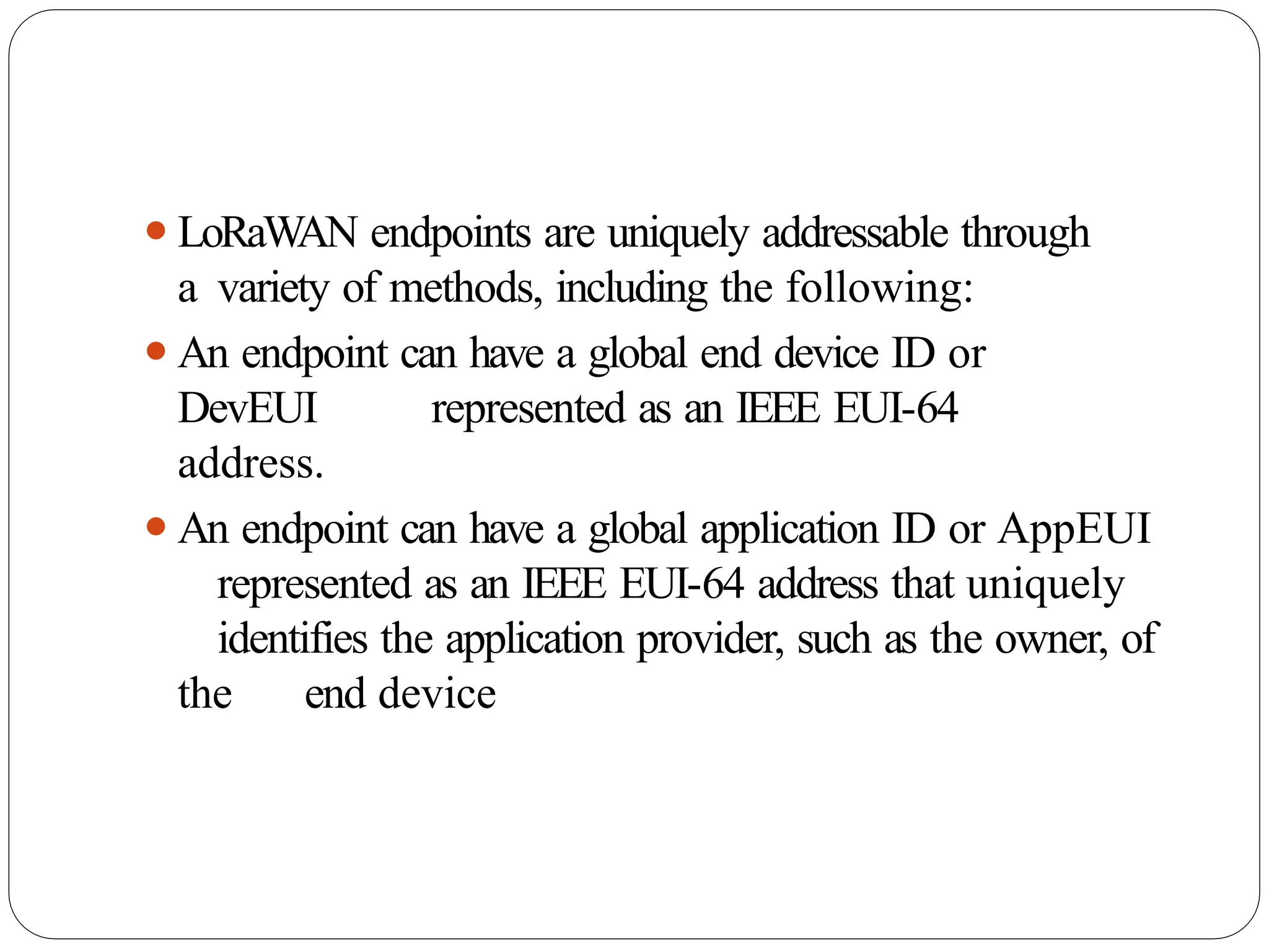 ⚫LoRaWAN endpoints are uniquely addressable through
a variety of methods, including the following:
⚫An endpoint can have a global end device ID or
DevEUI represented as an IEEE EUI-64
address.
⚫An endpoint can have a global application ID or AppEUI
represented as an IEEE EUI-64 address that uniquely
identifies the application provider, such as the owner, of
the end device
 
