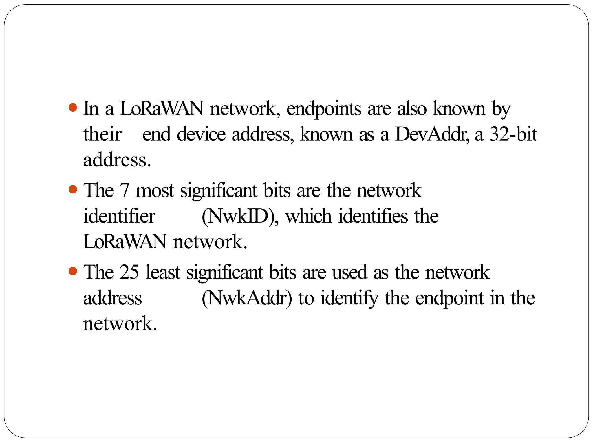 ⚫In a LoRaWAN network, endpoints are also known by
their end device address, known as a DevAddr, a 32-bit
address.
⚫The 7 most significant bits are the network
identifier (NwkID), which identifies the
LoRaW
AN network.
⚫The 25 least significant bits are used as the network
address (NwkAddr) to identify the endpoint in the
network.
 