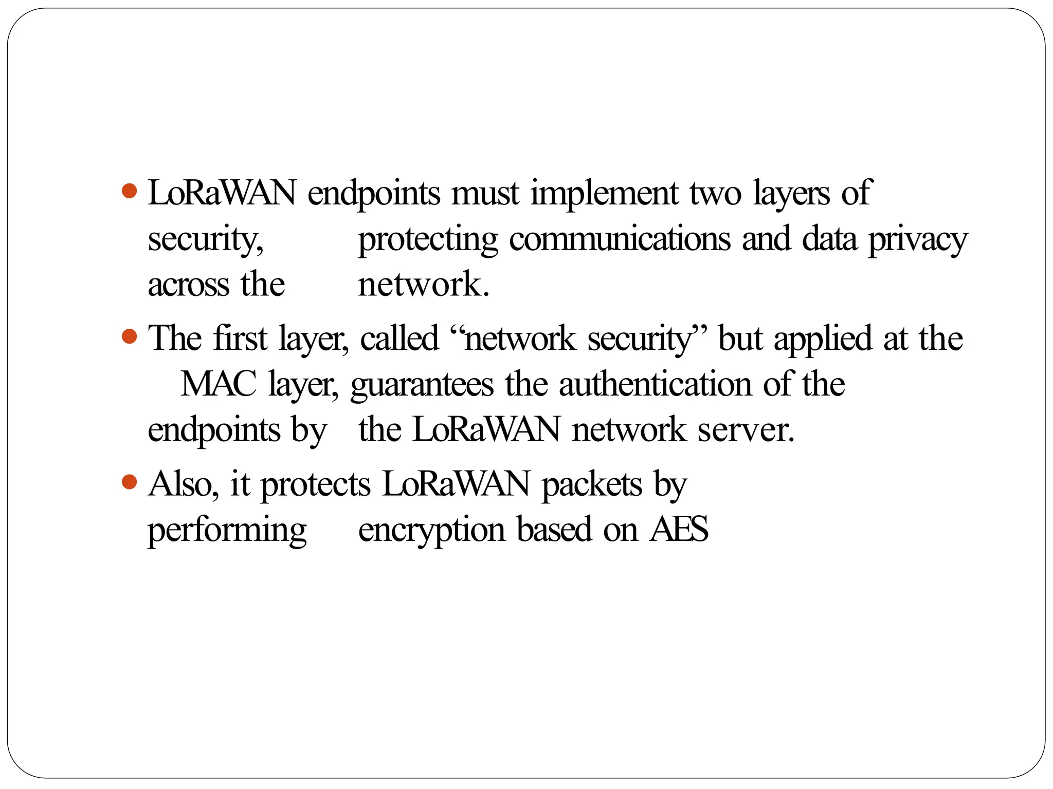 ⚫LoRaWAN endpoints must implement two layers of
security, protecting communications and data privacy
across the network.
⚫The first layer, called “network security” but applied at the
MAC layer, guarantees the authentication of the
endpoints by the LoRaW
AN network server.
⚫Also, it protects LoRaW
AN packets by
performing encryption based on AES
 