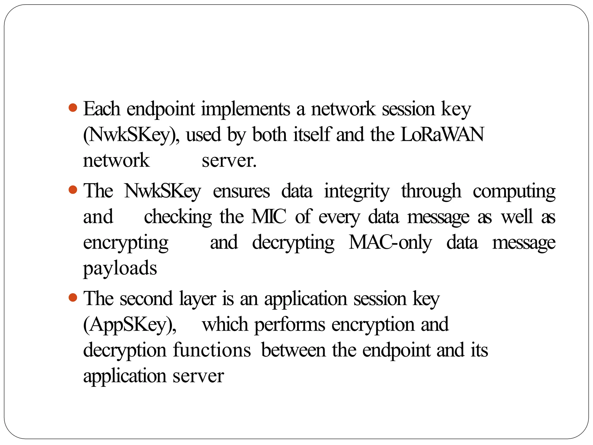 ⚫Each endpoint implements a network session key
(NwkSKey), used by both itself and the LoRaW
AN
network server.
⚫The NwkSKey ensures data integrity through computing
and checking the MIC of every data message as well as
encrypting and decrypting MAC-only data message
payloads
⚫The second layer is an application session key
(AppSKey), which performs encryption and
decryption functions between the endpoint and its
application server
 