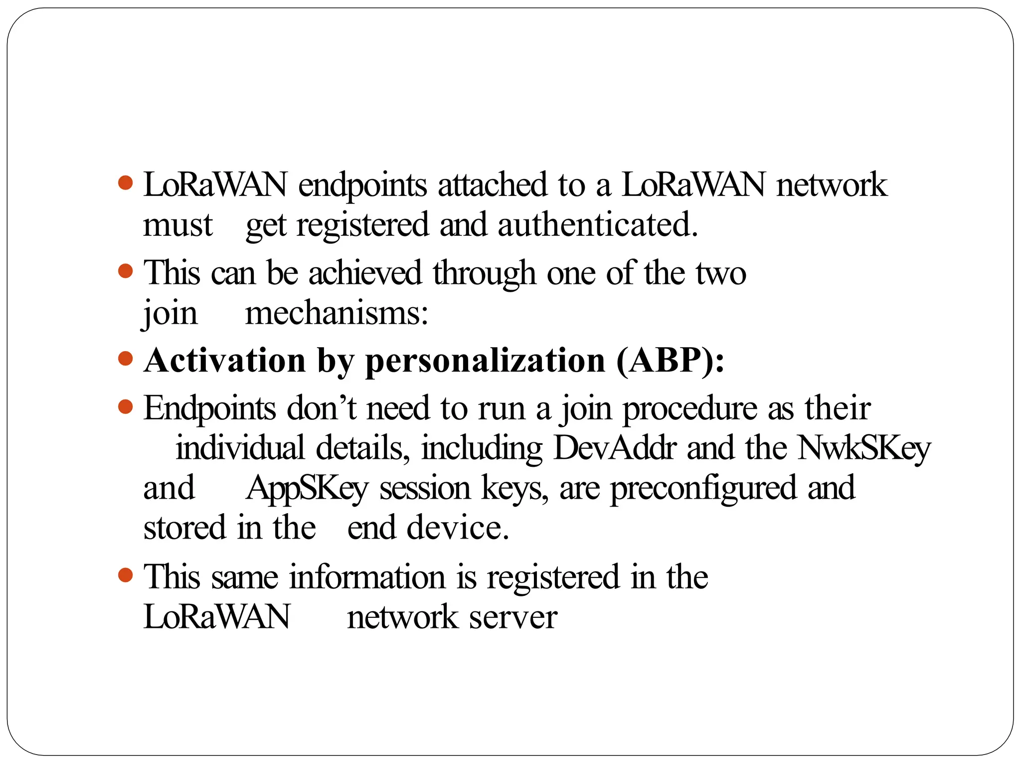 ⚫LoRaWAN endpoints attached to a LoRaWAN network
must get registered and authenticated.
⚫This can be achieved through one of the two
join mechanisms:
⚫Activation by personalization (ABP):
⚫Endpoints don’t need to run a join procedure as their
individual details, including DevAddr and the NwkSKey
and AppSKey session keys, are preconfigured and
stored in the end device.
⚫This same information is registered in the
LoRaWAN network server
 