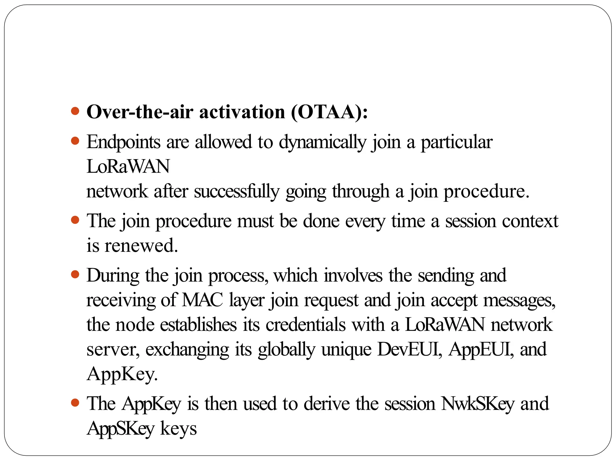 ⚫ Over-the-air activation (OTAA):
⚫ Endpoints are allowed to dynamically join a particular
LoRaWAN
network after successfully going through a join procedure.
⚫ The join procedure must be done every time a session context
is renewed.
⚫ During the join process, which involves the sending and
receiving of MAC layer join request and join accept messages,
the node establishes its credentials with a LoRaW
AN network
server, exchanging its globally unique DevEUI, AppEUI, and
AppKey.
⚫ The AppKey is then used to derive the session NwkSKey and
AppSKey keys
 