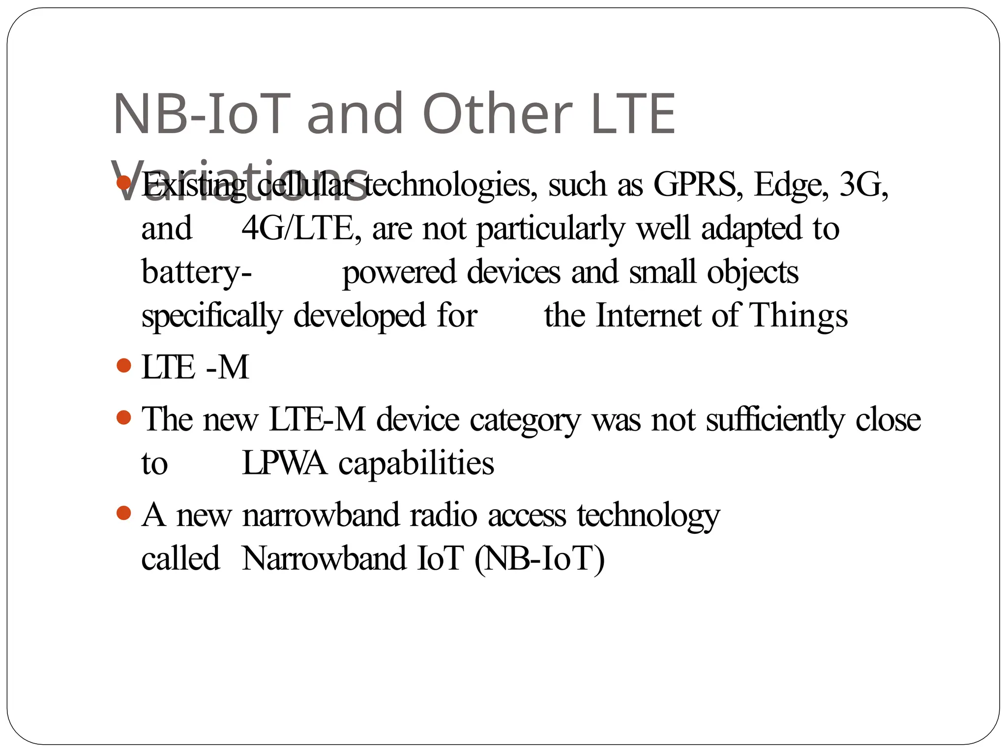 NB-IoT and Other LTE
Variations
⚫Existing cellular technologies, such as GPRS, Edge, 3G,
and 4G/LTE, are not particularly well adapted to
battery- powered devices and small objects
specifically developed for the Internet of Things
⚫L
TE -M
⚫The new LTE-M device category was not sufficiently close
to LPW
A capabilities
⚫A new narrowband radio access technology
called Narrowband IoT (NB-IoT)
 