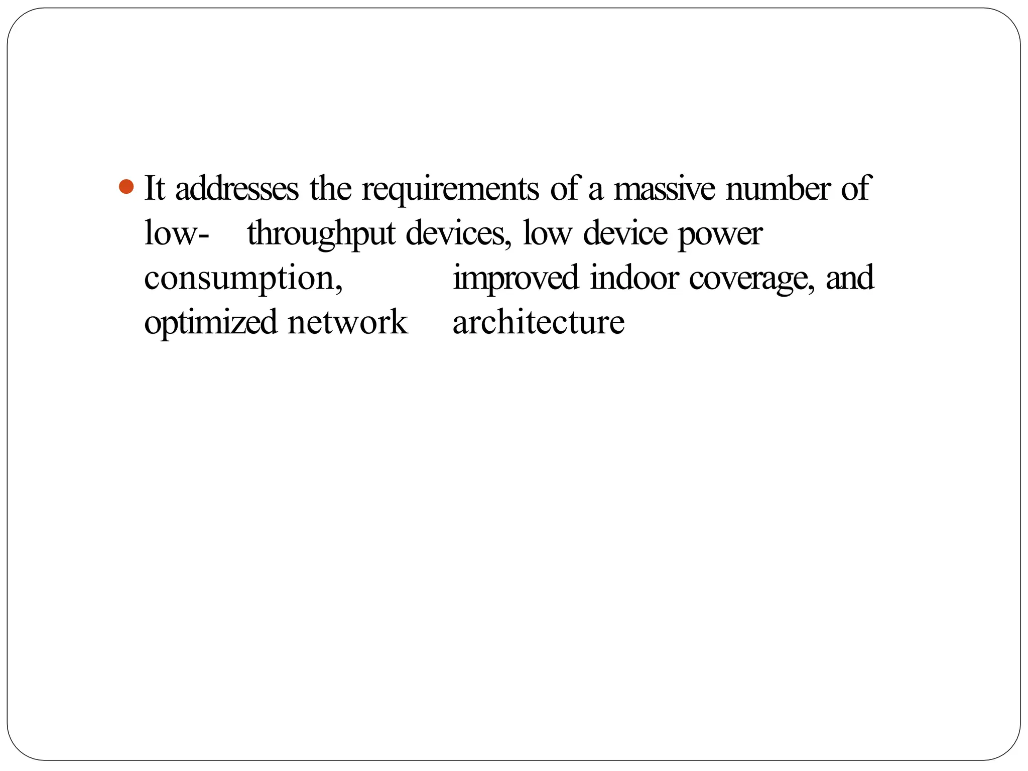 ⚫It addresses the requirements of a massive number of
low- throughput devices, low device power
consumption, improved indoor coverage, and
optimized network architecture
 