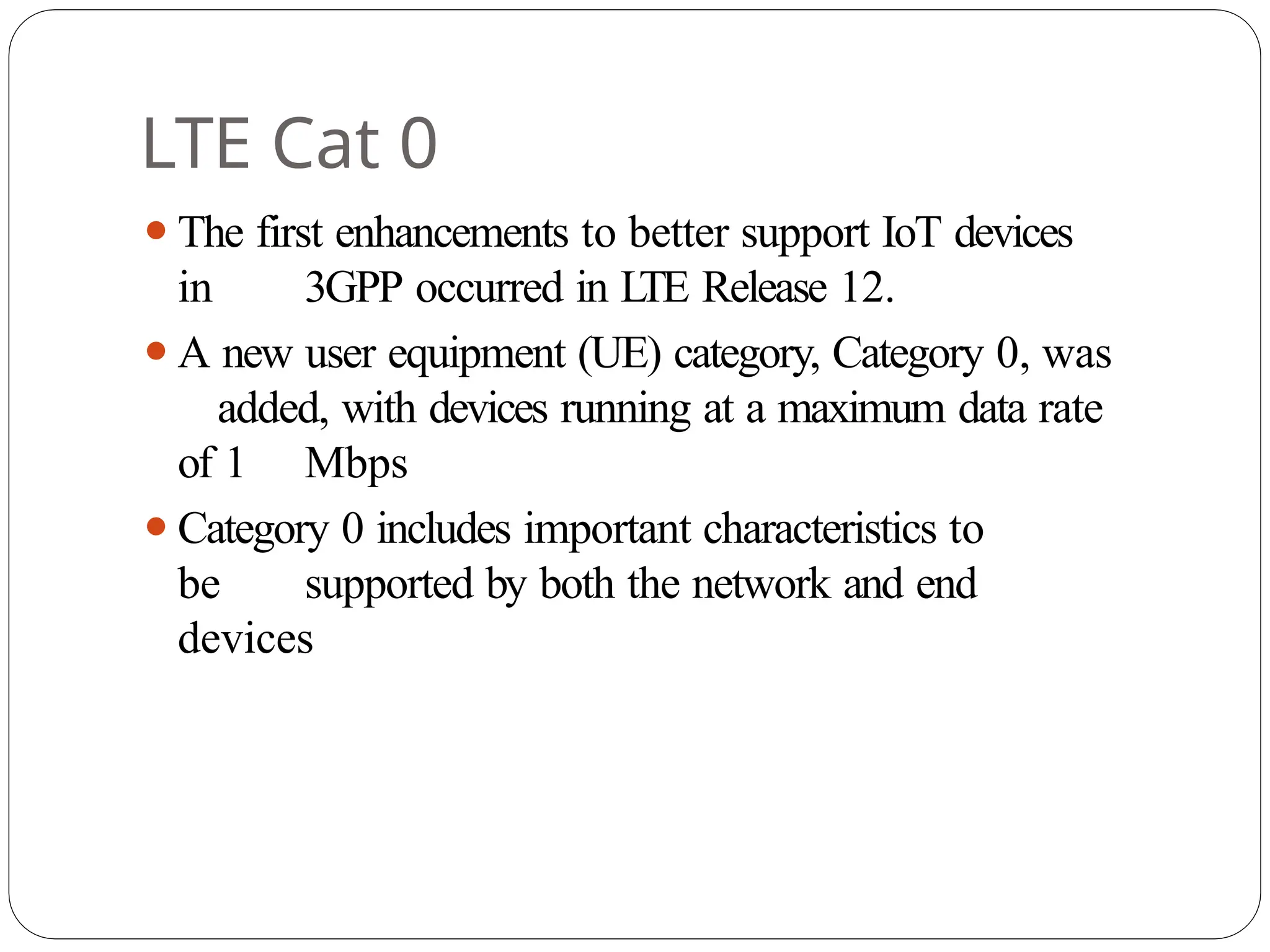 LTE Cat 0
⚫The first enhancements to better support IoT devices
in 3GPP occurred in L
TE Release 12.
⚫A new user equipment (UE) category, Category 0, was
added, with devices running at a maximum data rate
of 1 Mbps
⚫Category 0 includes important characteristics to
be supported by both the network and end
devices
 
