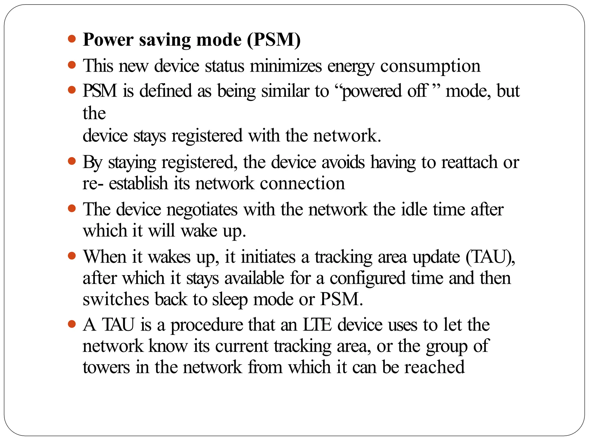 ⚫ Power saving mode (PSM)
⚫ This new device status minimizes energy consumption
⚫ PSM is defined as being similar to “powered off ” mode, but
the
device stays registered with the network.
⚫ By staying registered, the device avoids having to reattach or
re- establish its network connection
⚫ The device negotiates with the network the idle time after
which it will wake up.
⚫ When it wakes up, it initiates a tracking area update (TAU),
after which it stays available for a configured time and then
switches back to sleep mode or PSM.
⚫ A T
AU is a procedure that an L
TE device uses to let the
network know its current tracking area, or the group of
towers in the network from which it can be reached
 