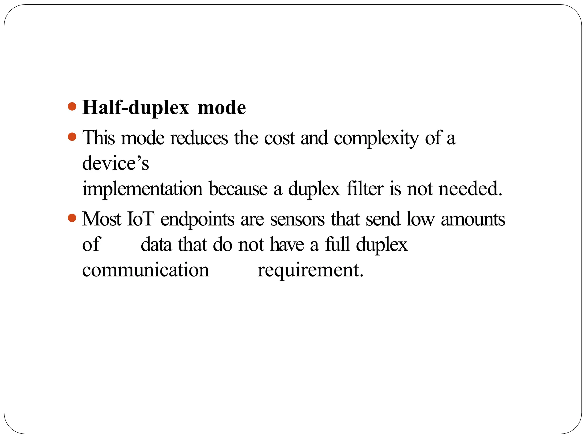 ⚫Half-duplex mode
⚫This mode reduces the cost and complexity of a
device’s
implementation because a duplex filter is not needed.
⚫Most IoT endpoints are sensors that send low amounts
of data that do not have a full duplex
communication requirement.
 