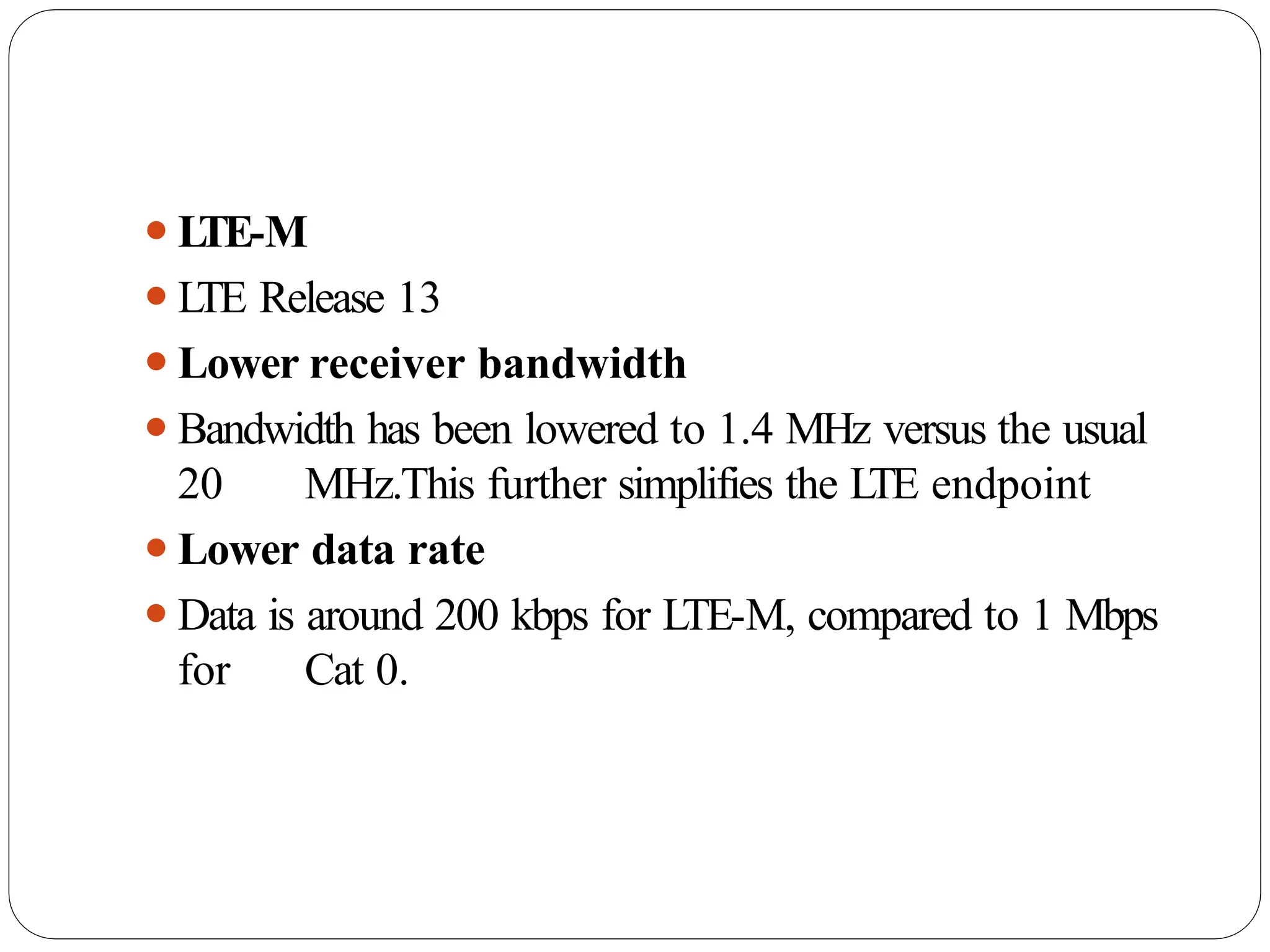 ⚫L
TE-M
⚫L
TE Release 13
⚫Lower receiver bandwidth
⚫Bandwidth has been lowered to 1.4 MHz versus the usual
20 MHz.This further simplifies the LTE endpoint
⚫Lower data rate
⚫Data is around 200 kbps for LTE-M, compared to 1 Mbps
for Cat 0.
 