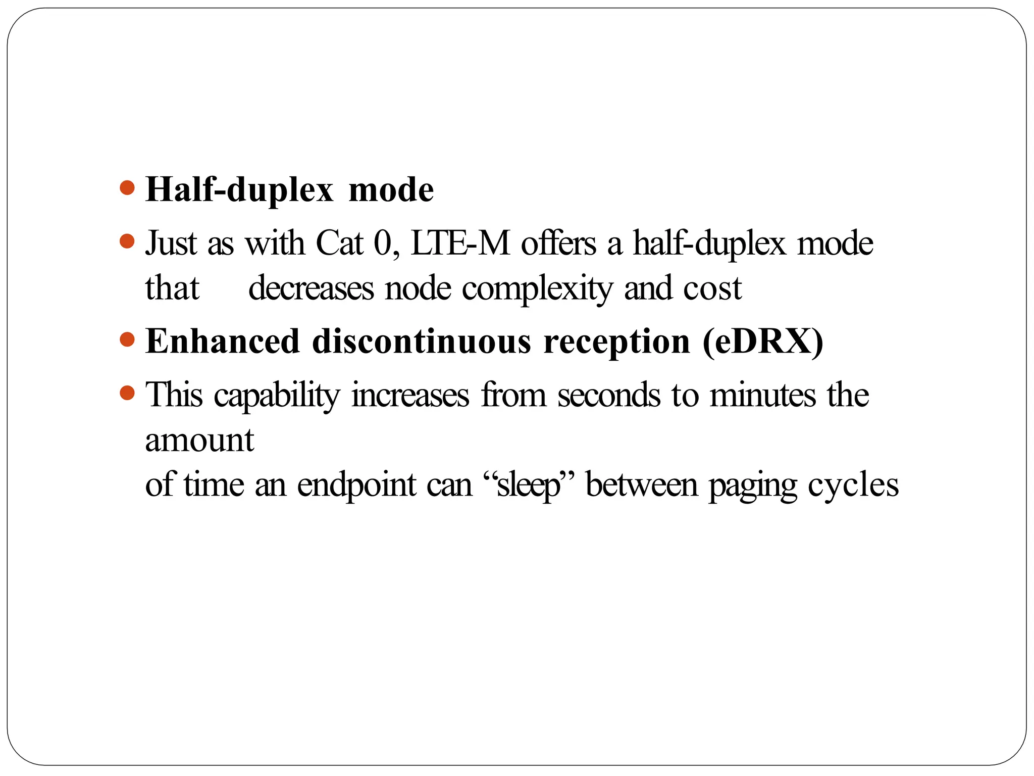 ⚫Half-duplex mode
⚫Just as with Cat 0, LTE-M offers a half-duplex mode
that decreases node complexity and cost
⚫Enhanced discontinuous reception (eDRX)
⚫This capability increases from seconds to minutes the
amount
of time an endpoint can “sleep” between paging cycles
 