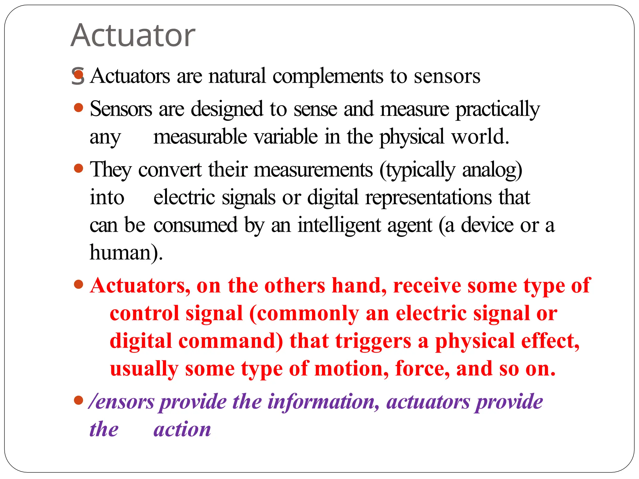 Actuator
s
⚫Actuators are natural complements to sensors
⚫Sensors are designed to sense and measure practically
any measurable variable in the physical world.
⚫They convert their measurements (typically analog)
into electric signals or digital representations that
can be consumed by an intelligent agent (a device or a
human).
⚫Actuators, on the others hand, receive some type of
control signal (commonly an electric signal or
digital command) that triggers a physical effect,
usually some type of motion, force, and so on.
⚫/ensors provide the information, actuators provide
the action
 