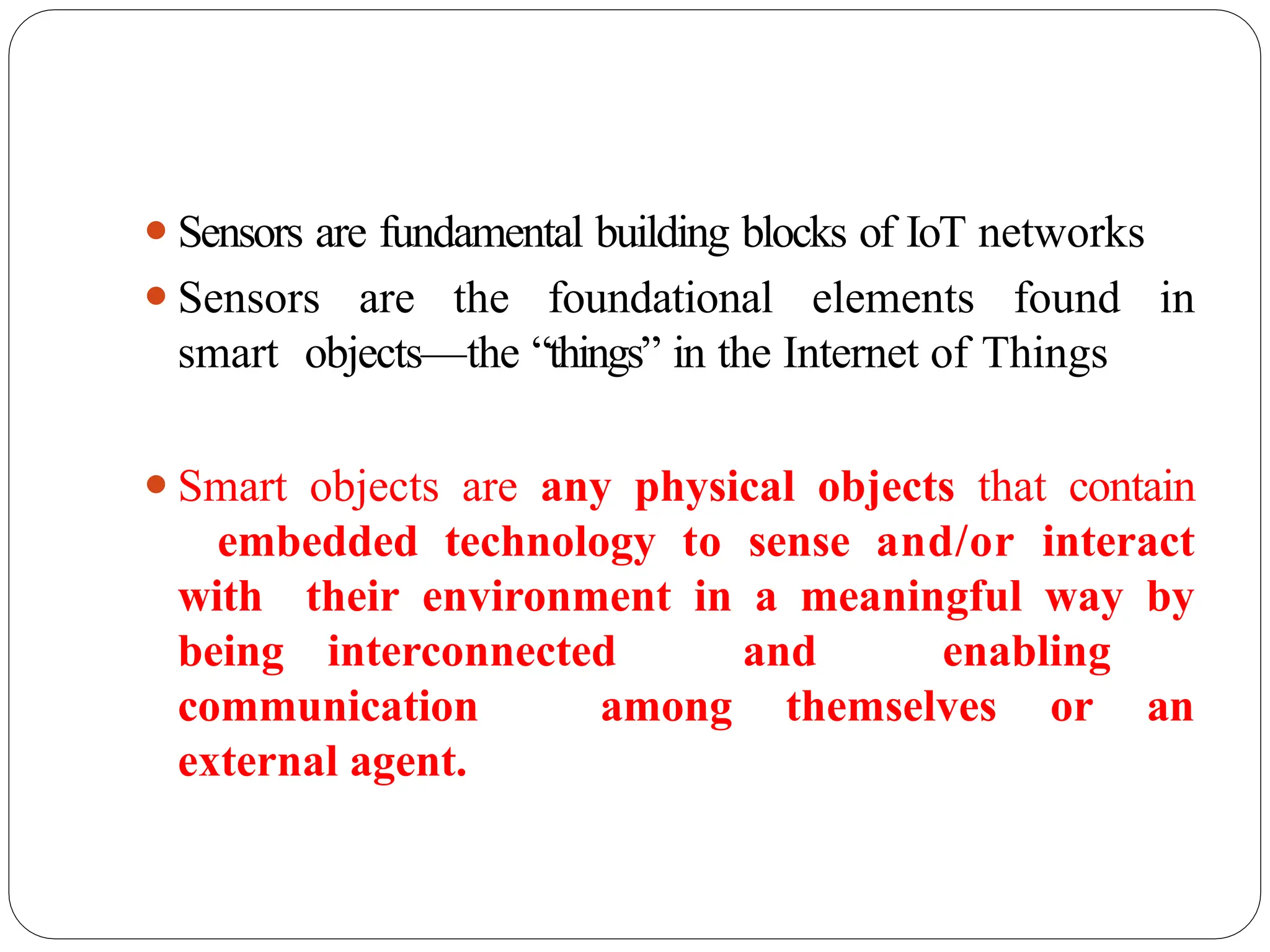 ⚫Sensors are fundamental building blocks of IoT networks
⚫Sensors are the foundational elements found in
smart objects—the “things” in the Internet of Things
⚫Smart objects are any physical objects that contain
embedded technology to sense and/or interact
with their environment in a meaningful way by
being interconnected and enabling
communication among themselves or an
external agent.
 