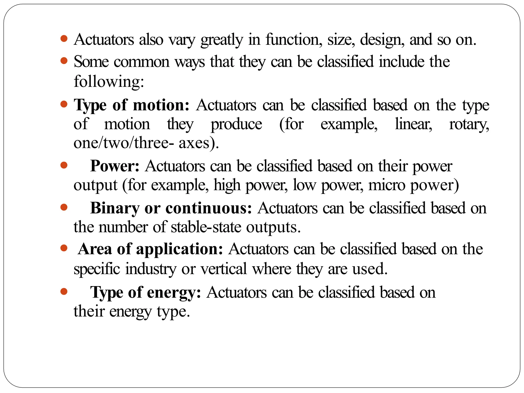 ⚫ Actuators also vary greatly in function, size, design, and so on.
⚫ Some common ways that they can be classified include the
following:
⚫ Type of motion: Actuators can be classified based on the type
of motion they produce (for example, linear, rotary,
one/two/three- axes).
⚫ Power: Actuators can be classified based on their power
output (for example, high power, low power, micro power)
⚫ Binary or continuous: Actuators can be classified based on
the number of stable-state outputs.
⚫ Area of application: Actuators can be classified based on the
specific industry or vertical where they are used.
⚫ Type of energy: Actuators can be classified based on
their energy type.
 