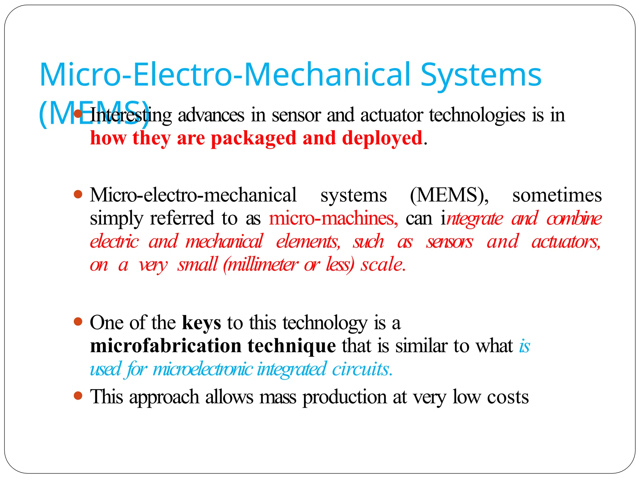 Micro-Electro-Mechanical Systems
(MEMS)
⚫ Interesting advances in sensor and actuator technologies is in
how they are packaged and deployed.
⚫ Micro-electro-mechanical systems (MEMS), sometimes
simply referred to as micro-machines, can integrate and combine
electric and mechanical elements, such as sensors and actuators,
on a very small (millimeter or less) scale.
⚫ One of the keys to this technology is a
microfabrication technique that is similar to what is
used for microelectronicintegrated circuits.
⚫ This approach allows mass production at very low costs
 