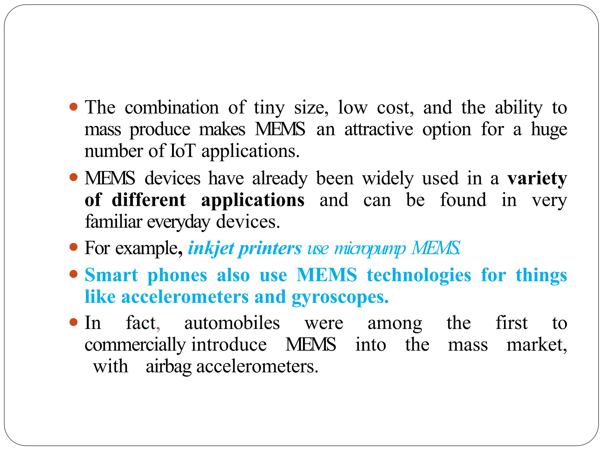 ⚫ The combination of tiny size, low cost, and the ability to
mass produce makes MEMS an attractive option for a huge
number of IoT applications.
⚫ MEMS devices have already been widely used in a variety
of different applications and can be found in very
familiar everyday devices.
⚫ For example, inkjet printers use micropump MEMS.
⚫ Smart phones also use MEMS technologies for things
like accelerometers and gyroscopes.
⚫ In fact, automobiles were among the first to
commercially introduce MEMS into the mass market,
with airbag accelerometers.
 