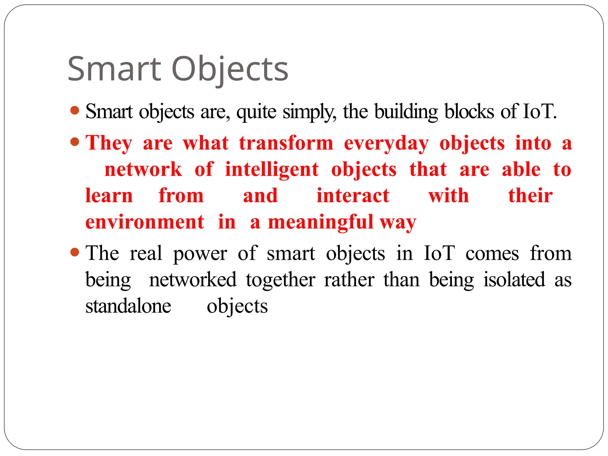 Smart Objects
⚫Smart objects are, quite simply, the building blocks of IoT.
⚫They are what transform everyday objects into a
network of intelligent objects that are able to
learn from and interact with their
environment in a meaningful way
⚫The real power of smart objects in IoT comes from
being networked together rather than being isolated as
standalone objects
 