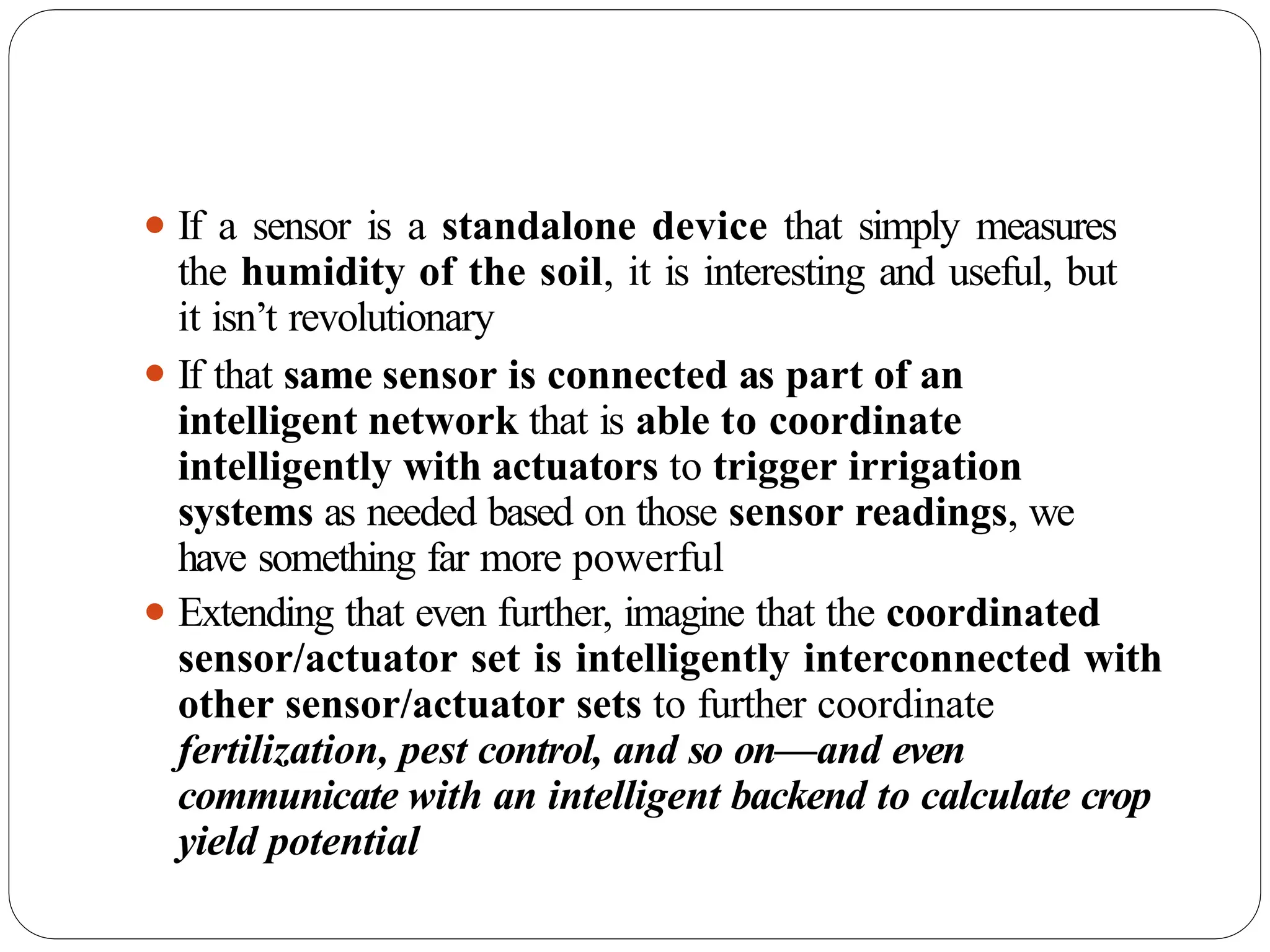 ⚫ If a sensor is a standalone device that simply measures
the humidity of the soil, it is interesting and useful, but
it isn’t revolutionary
⚫ If that same sensor is connected as part of an
intelligent network that is able to coordinate
intelligently with actuators to trigger irrigation
systems as needed based on those sensor readings, we
have something far more powerful
⚫ Extending that even further, imagine that the coordinated
sensor/actuator set is intelligently interconnected with
other sensor/actuator sets to further coordinate
fertilization, pest control, and so on—and even
communicate with an intelligent backend to calculate crop
yield potential
 