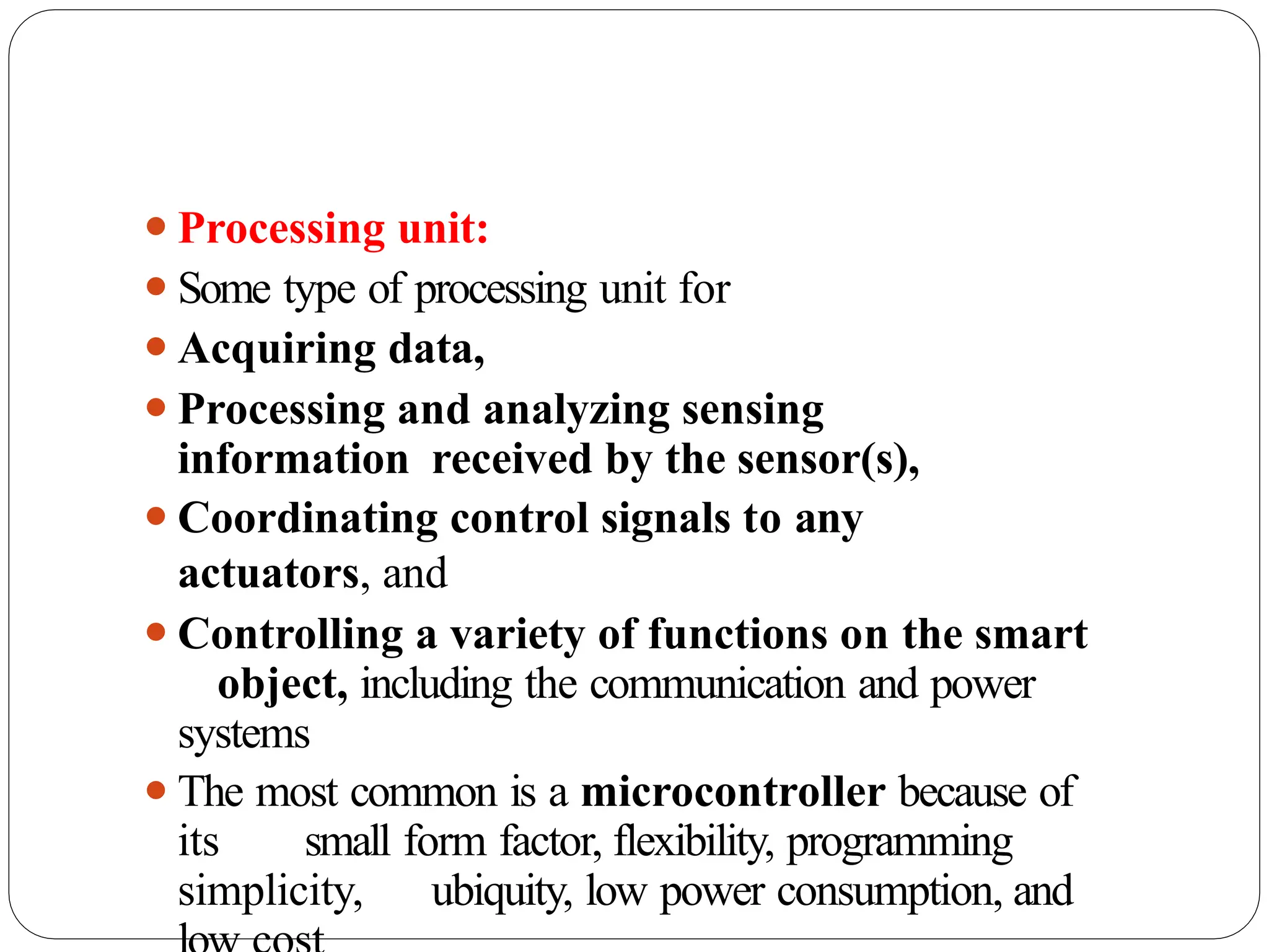 ⚫Processing unit:
⚫Some type of processing unit for
⚫Acquiring data,
⚫Processing and analyzing sensing
information received by the sensor(s),
⚫Coordinating control signals to any
actuators, and
⚫Controlling a variety of functions on the smart
object, including the communication and power
systems
⚫The most common is a microcontroller because of
its small form factor, flexibility, programming
simplicity, ubiquity, low power consumption, and
 