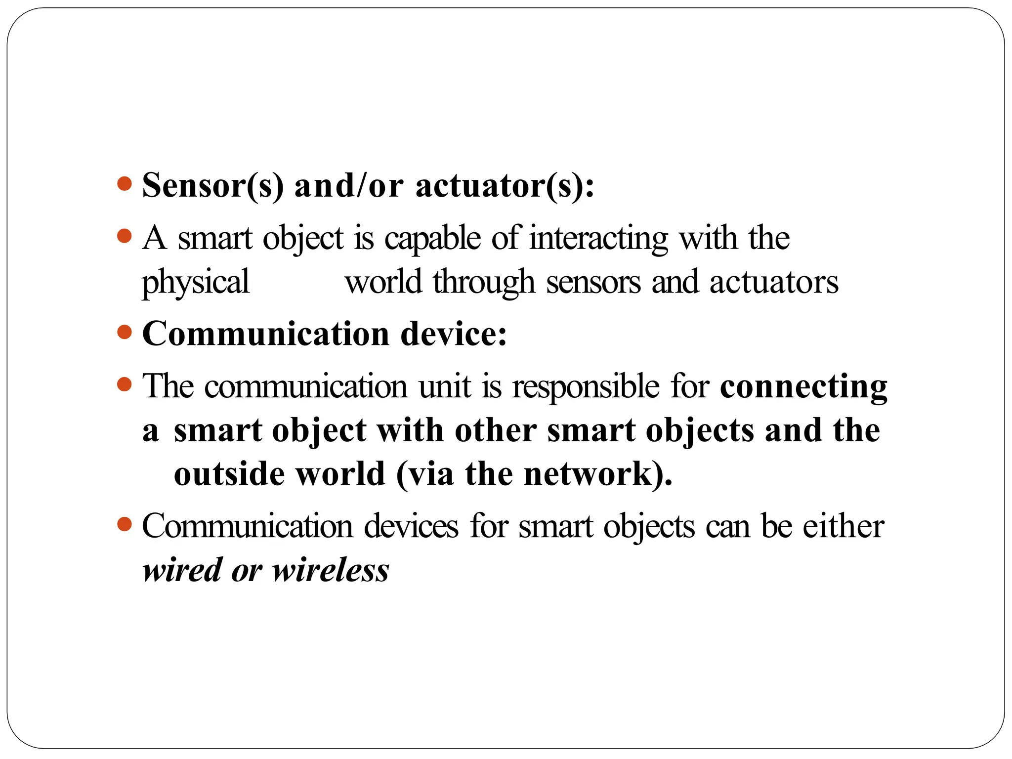⚫Sensor(s) and/or actuator(s):
⚫A smart object is capable of interacting with the
physical world through sensors and actuators
⚫Communication device:
⚫The communication unit is responsible for connecting
a smart object with other smart objects and the
outside world (via the network).
⚫Communication devices for smart objects can be either
wired or wireless
 