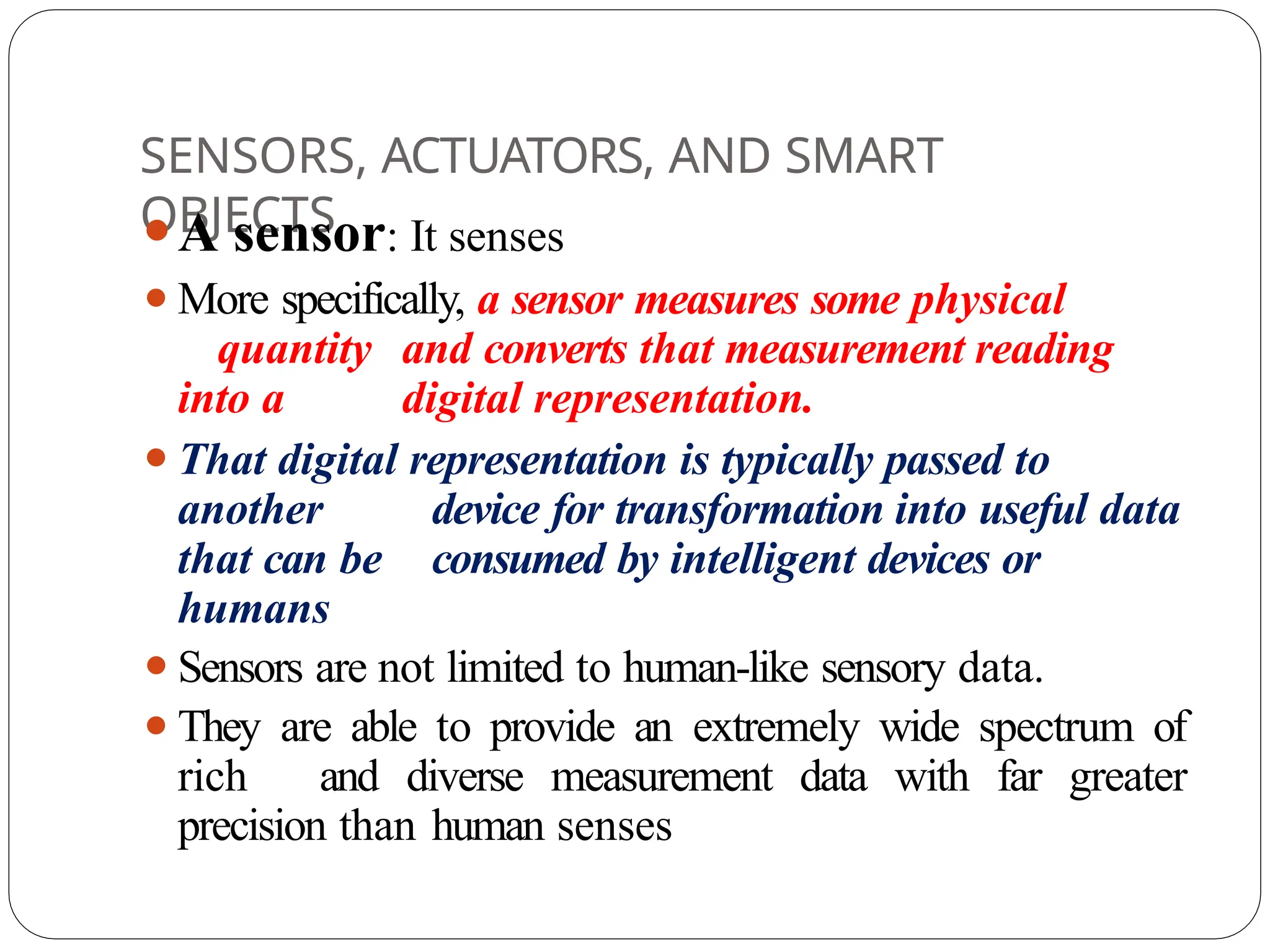 SENSORS, ACTUATORS, AND SMART
OBJECTS
⚫A sensor: It senses
⚫More specifically, a sensor measures some physical
quantity and converts that measurement reading
into a digital representation.
⚫That digital representation is typically passed to
another device for transformation into useful data
that can be consumed by intelligent devices or
humans
⚫Sensors are not limited to human-like sensory data.
⚫They are able to provide an extremely wide spectrum of
rich and diverse measurement data with far greater
precision than human senses
 