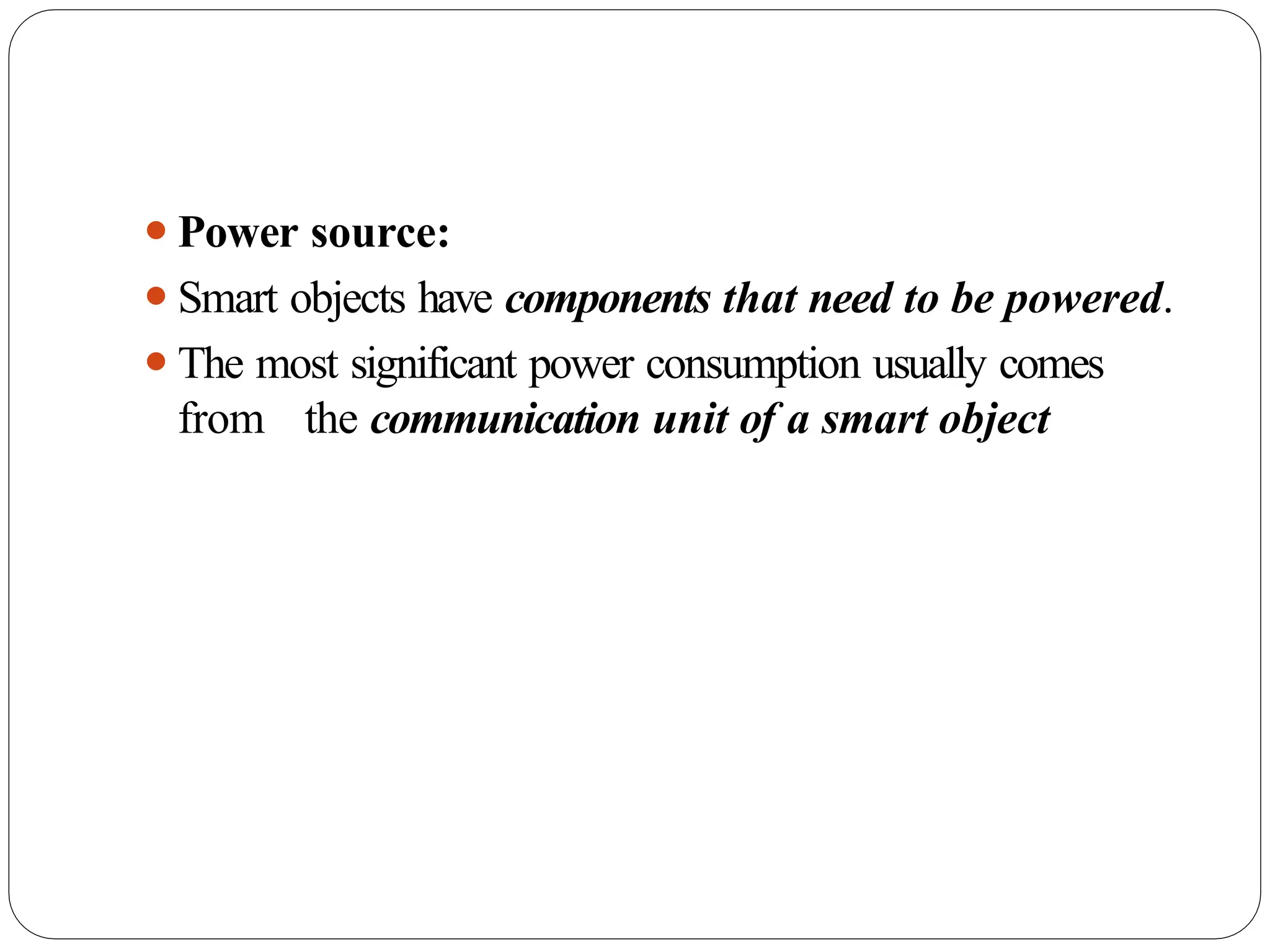 ⚫Power source:
⚫Smart objects have components that need to be powered.
⚫The most significant power consumption usually comes
from the communication unit of a smart object
 