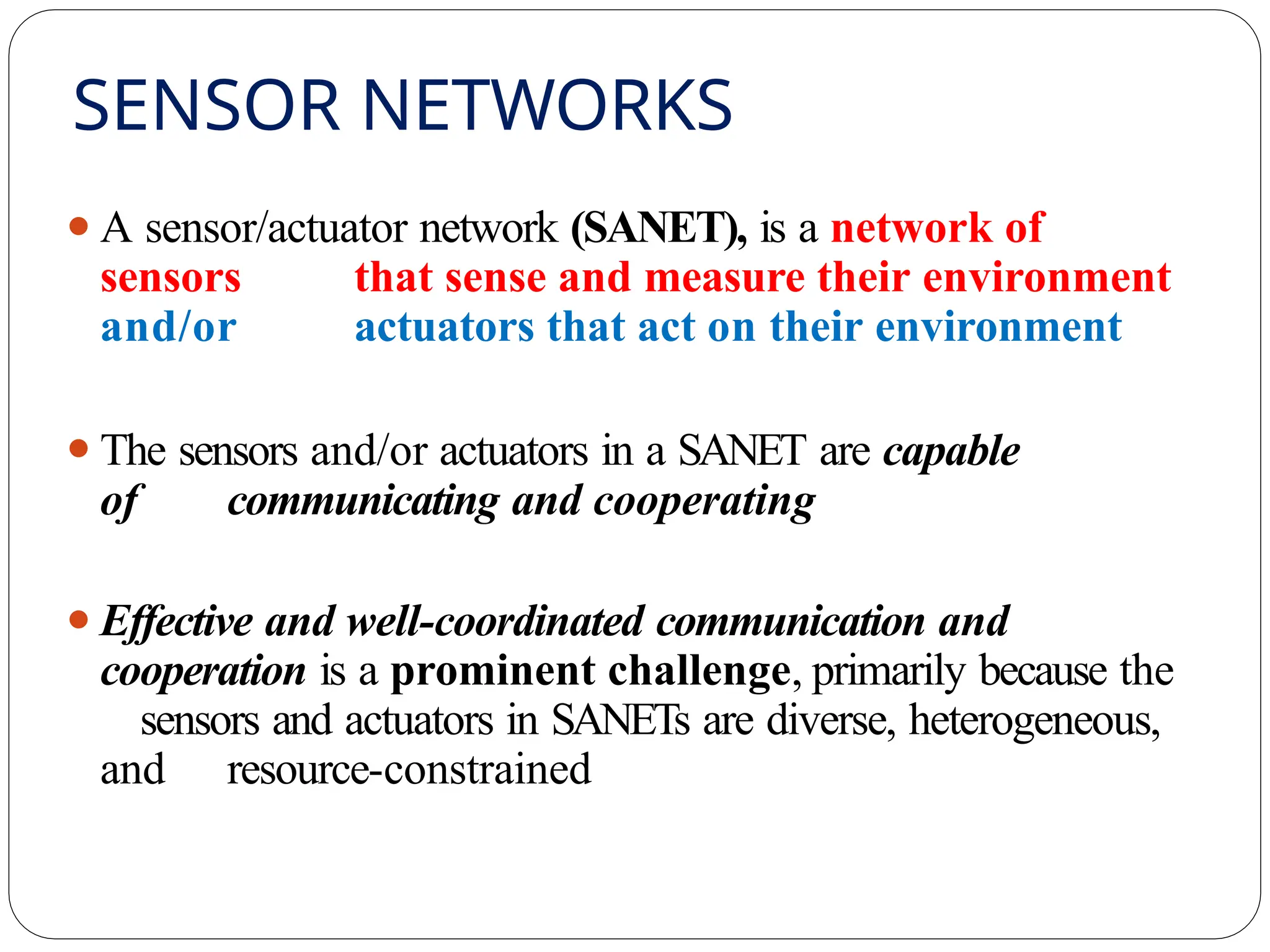 SENSOR NETWORKS
⚫A sensor/actuator network (SANET), is a network of
sensors that sense and measure their environment
and/or actuators that act on their environment
⚫The sensors and/or actuators in a SANET are capable
of communicating and cooperating
⚫Effective and well-coordinated communication and
cooperation is a prominent challenge, primarily because the
sensors and actuators in SANETs are diverse, heterogeneous,
and resource-constrained
 