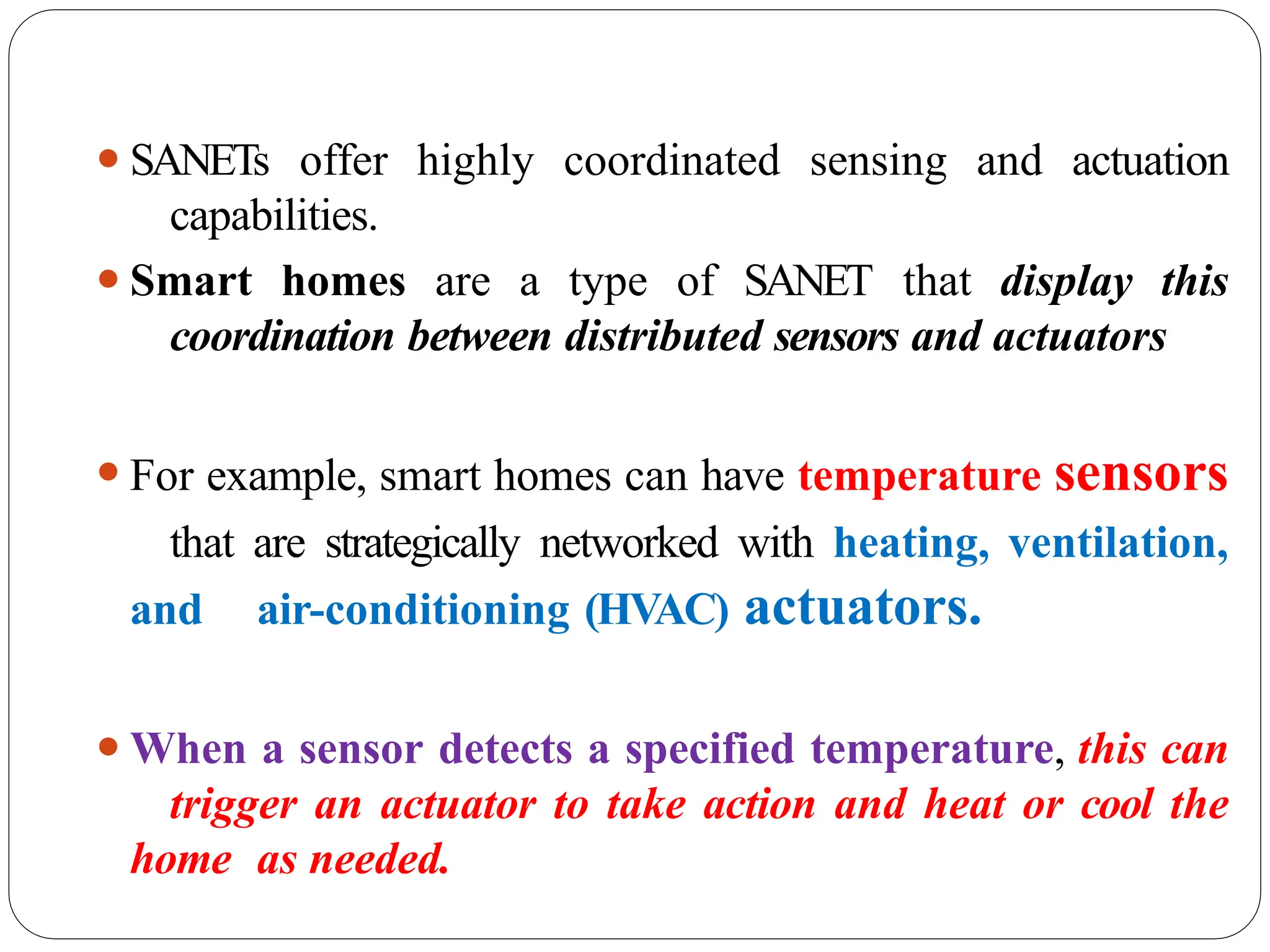 ⚫SANETs offer highly coordinated sensing and actuation
capabilities.
⚫Smart homes are a type of SANET that display this
coordination between distributed sensors and actuators
⚫For example, smart homes can have temperature sensors
that are strategically networked with heating, ventilation,
and air-conditioning (HVAC) actuators.
⚫When a sensor detects a specified temperature, this can
trigger an actuator to take action and heat or cool the
home as needed.
 