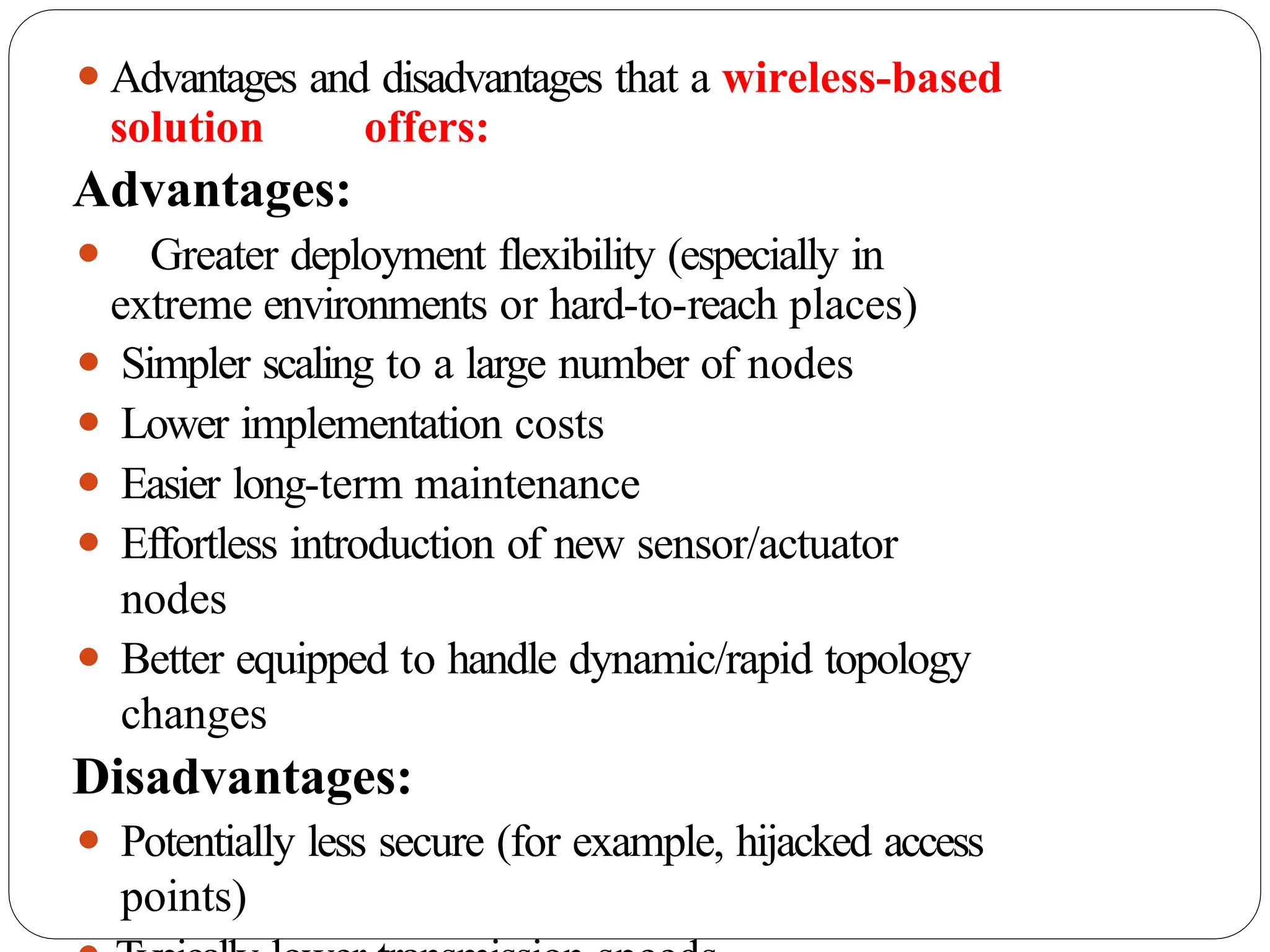 ⚫Advantages and disadvantages that a wireless-based
solution offers:
Advantages:
⚫ Greater deployment flexibility (especially in
extreme environments or hard-to-reach places)
⚫ Simpler scaling to a large number of nodes
⚫ Lower implementation costs
⚫ Easier long-term maintenance
⚫ Effortless introduction of new sensor/actuator
nodes
⚫ Better equipped to handle dynamic/rapid topology
changes
Disadvantages:
⚫ Potentially less secure (for example, hijacked access
points)
 