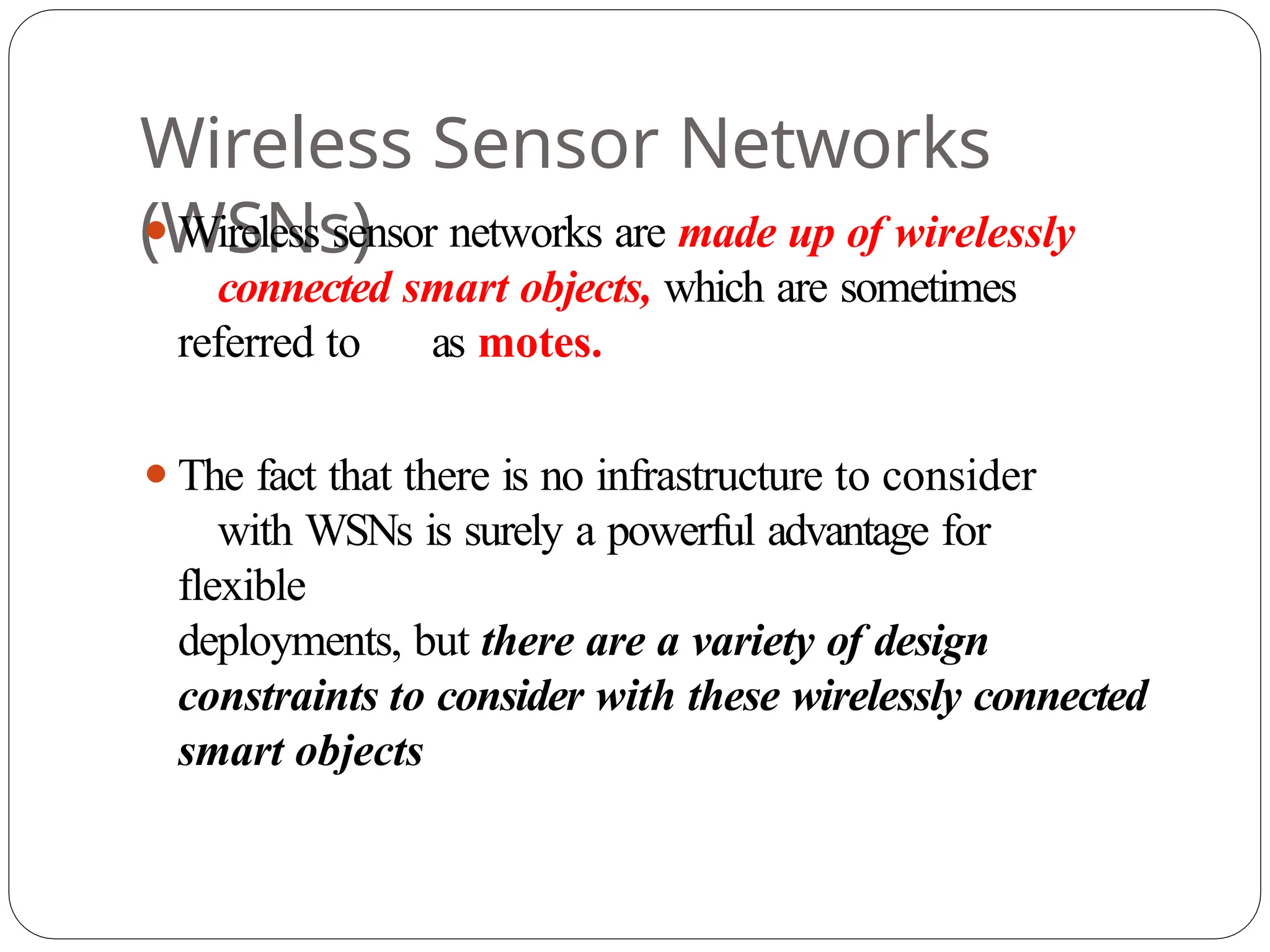 Wireless Sensor Networks
(WSNs)
⚫Wireless sensor networks are made up of wirelessly
connected smart objects, which are sometimes
referred to as motes.
⚫The fact that there is no infrastructure to consider
with WSNs is surely a powerful advantage for
flexible
deployments, but there are a variety of design
constraints to consider with these wirelessly connected
smart objects
 