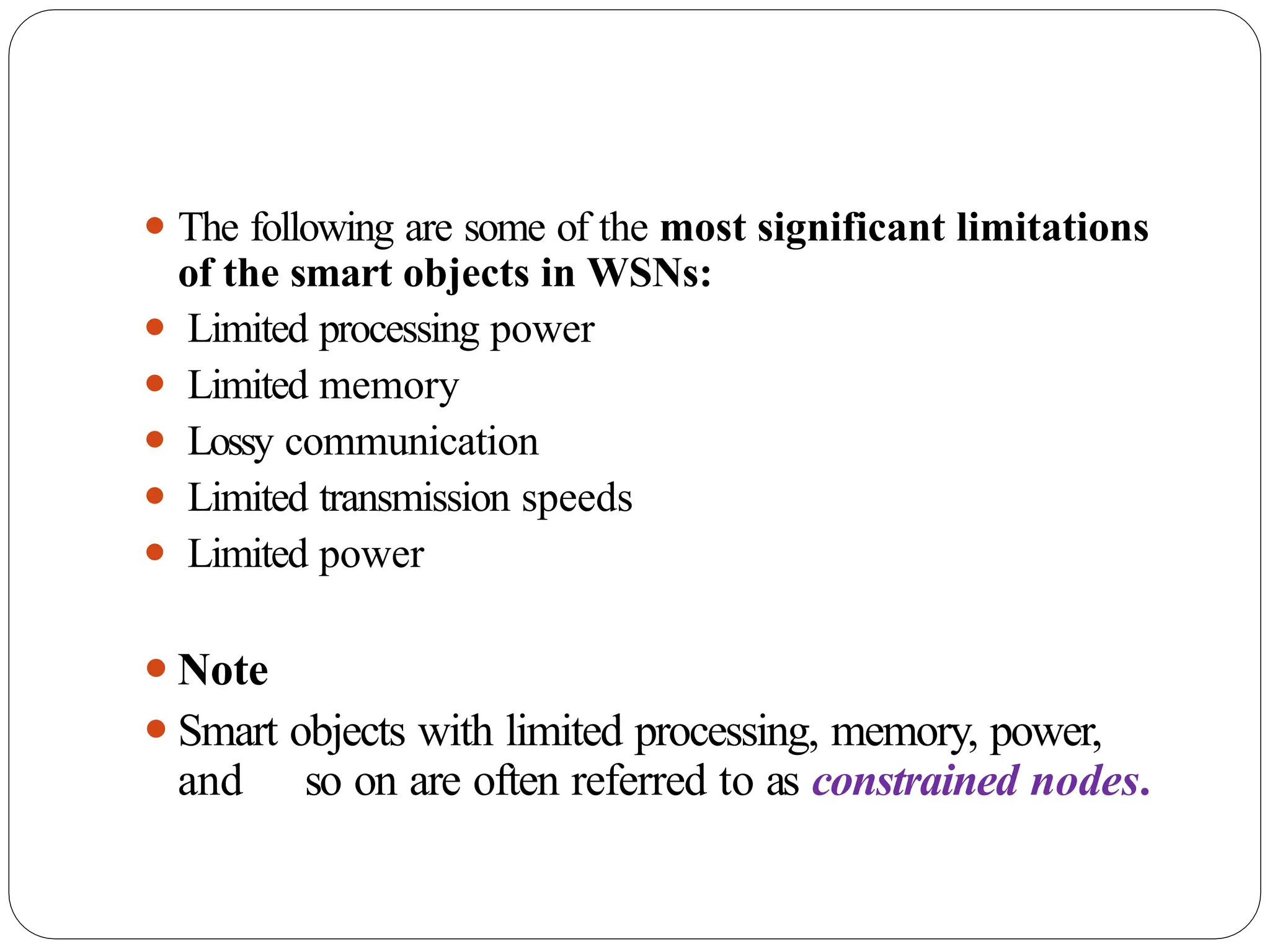 ⚫ The following are some of the most significant limitations
of the smart objects in WSNs:
⚫ Limited processing power
⚫ Limited memory
⚫ Lossy communication
⚫ Limited transmission speeds
⚫ Limited power
⚫Note
⚫Smart objects with limited processing, memory, power,
and so on are often referred to as constrained nodes.
 