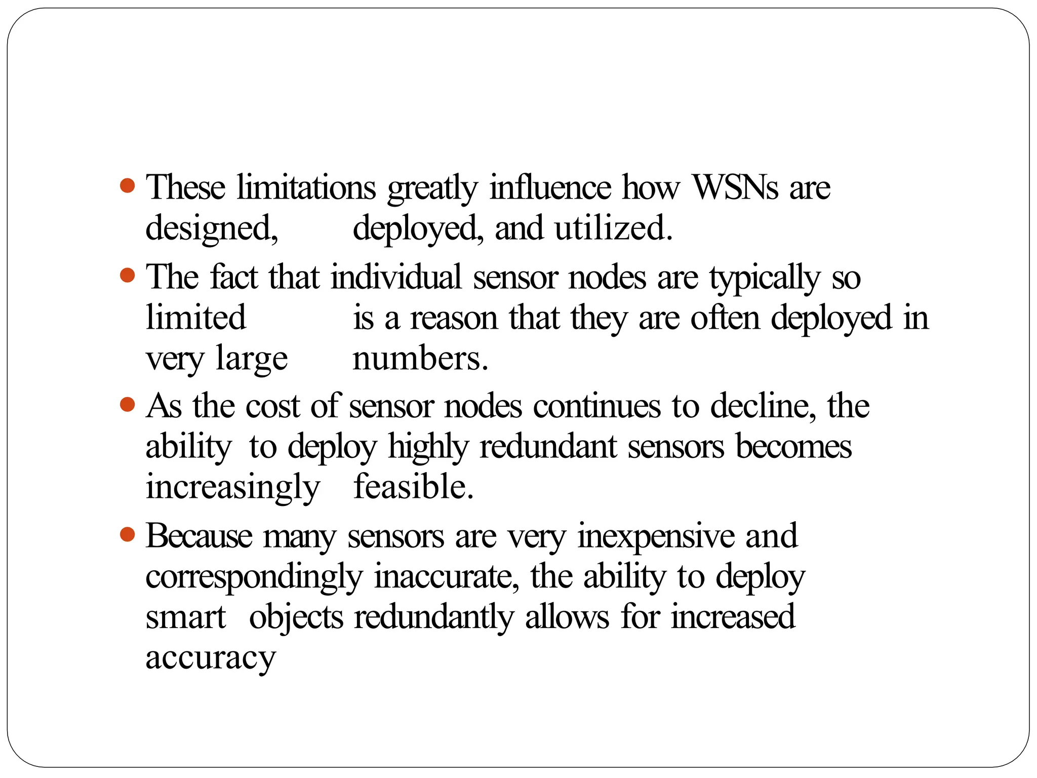 ⚫These limitations greatly influence how WSNs are
designed, deployed, and utilized.
⚫The fact that individual sensor nodes are typically so
limited is a reason that they are often deployed in
very large numbers.
⚫As the cost of sensor nodes continues to decline, the
ability to deploy highly redundant sensors becomes
increasingly feasible.
⚫Because many sensors are very inexpensive and
correspondingly inaccurate, the ability to deploy
smart objects redundantly allows for increased
accuracy
 