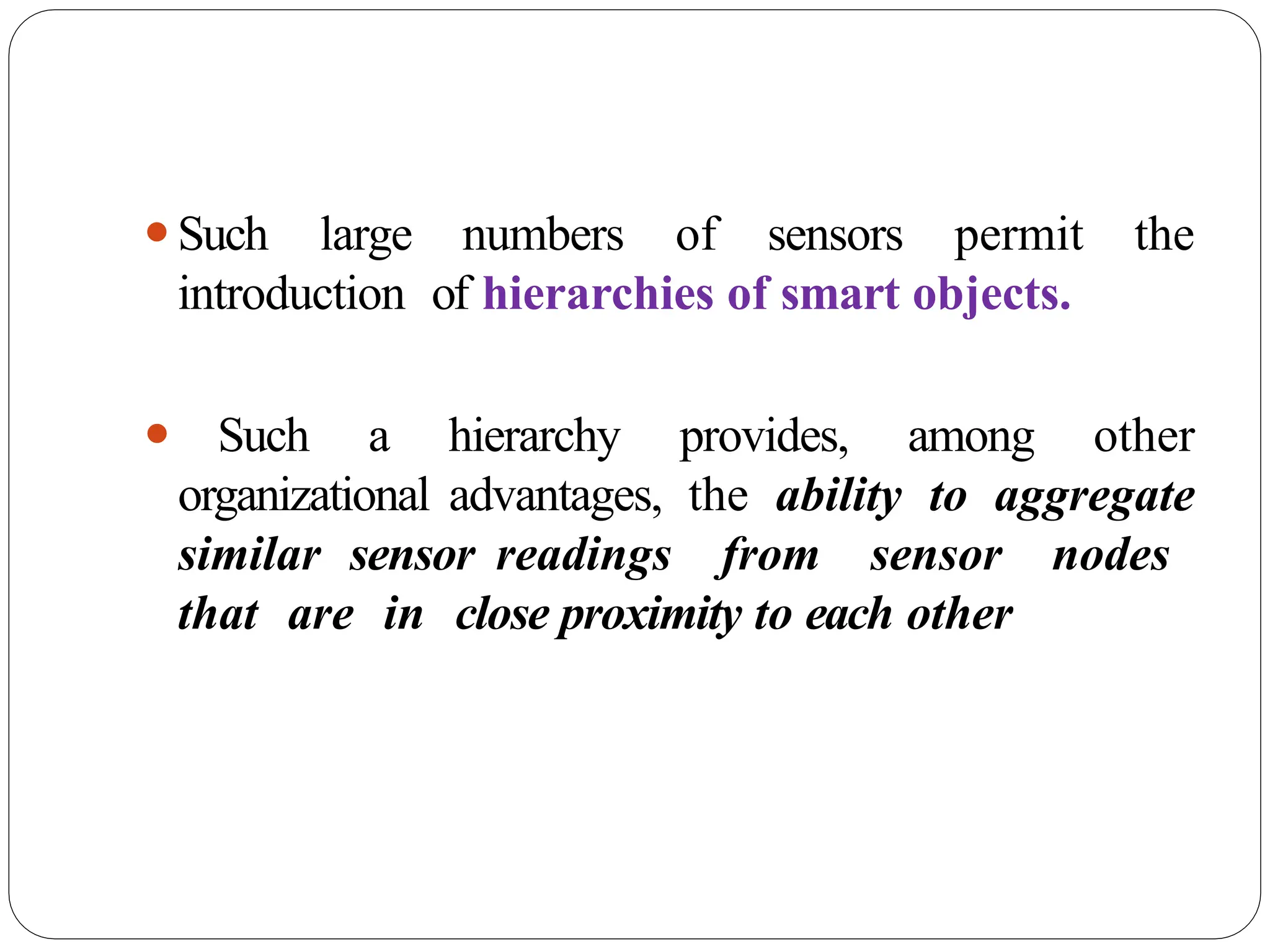 ⚫Such large numbers of sensors permit the
introduction of hierarchies of smart objects.
⚫ Such a hierarchy provides, among other
organizational advantages, the ability to aggregate
similar sensor readings from sensor nodes
that are in close proximity to each other
 
