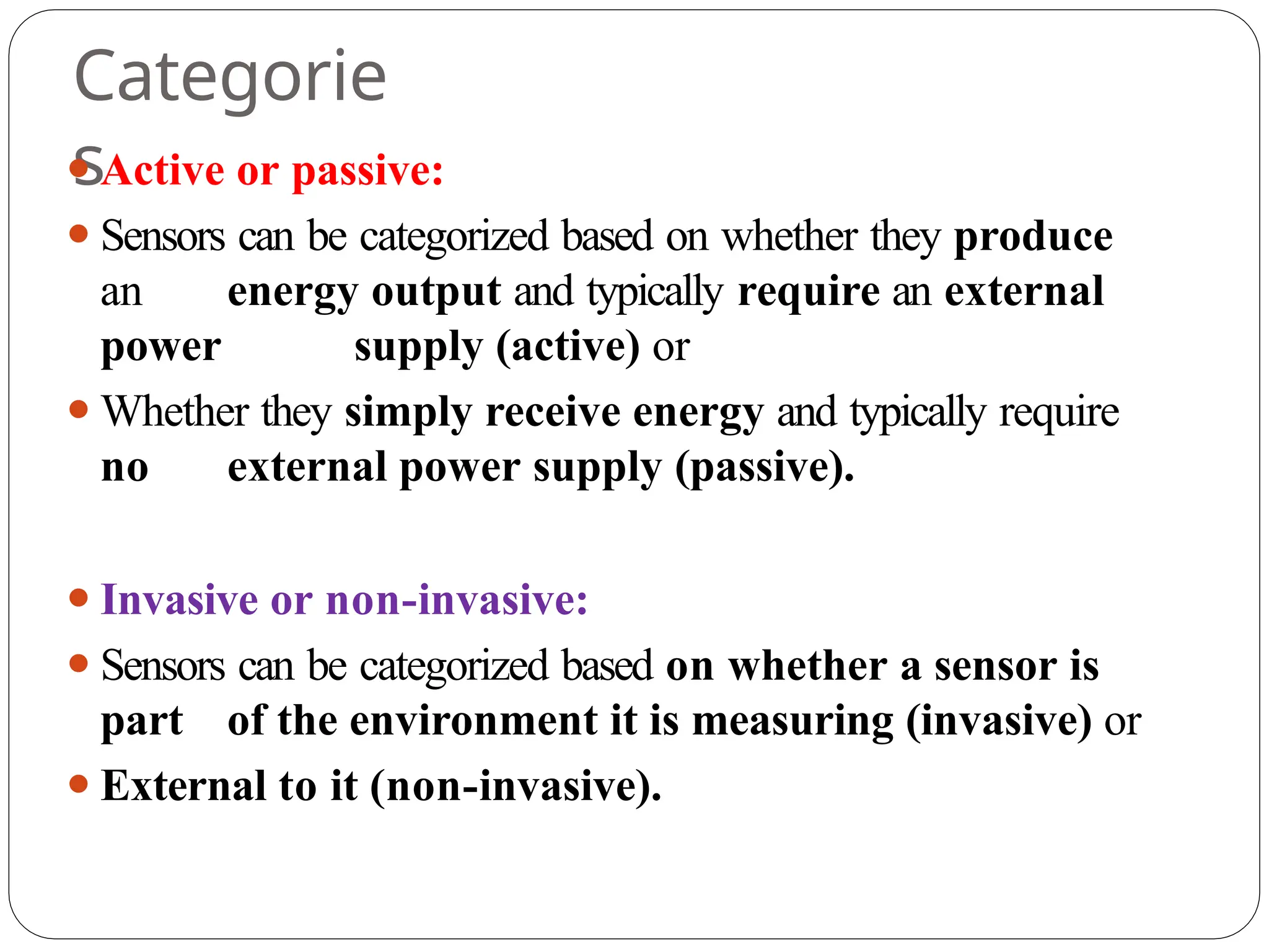 Categorie
s
⚫Active or passive:
⚫Sensors can be categorized based on whether they produce
an energy output and typically require an external
power supply (active) or
⚫Whether they simply receive energy and typically require
no external power supply (passive).
⚫Invasive or non-invasive:
⚫Sensors can be categorized based on whether a sensor is
part of the environment it is measuring (invasive) or
⚫External to it (non-invasive).
 