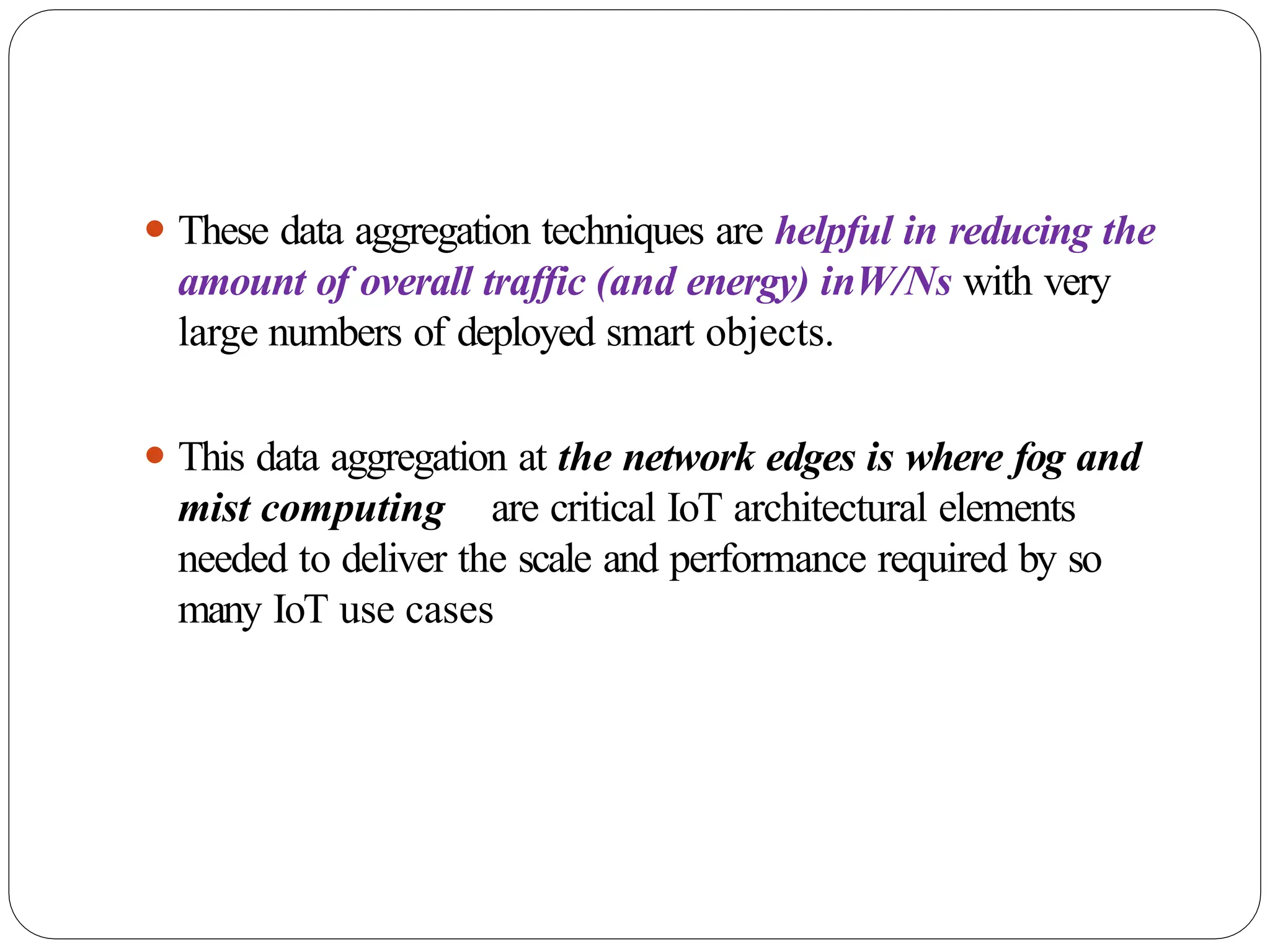 ⚫ These data aggregation techniques are helpful in reducing the
amount of overall traffic (and energy) inW/Ns with very
large numbers of deployed smart objects.
⚫ This data aggregation at the network edges is where fog and
mist computing are critical IoT architectural elements
needed to deliver the scale and performance required by so
many IoT use cases
 
