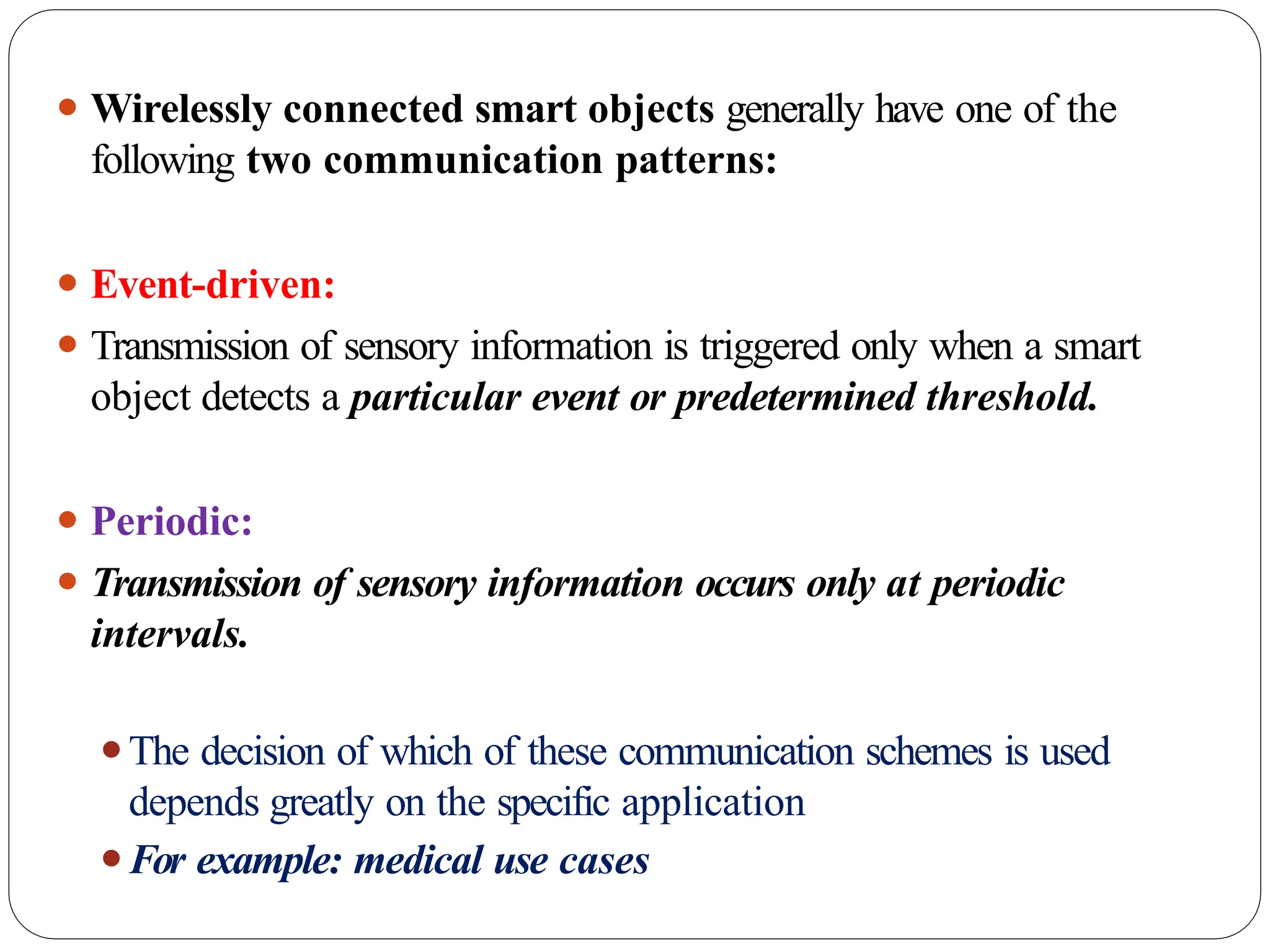 ⚫ Wirelessly connected smart objects generally have one of the
following two communication patterns:
⚫ Event-driven:
⚫ Transmission of sensory information is triggered only when a smart
object detects a particular event or predetermined threshold.
⚫ Periodic:
⚫ Transmission of sensory information occurs only at periodic
intervals.
⚫The decision of which of these communication schemes is used
depends greatly on the specific application
⚫For example: medical use cases
 