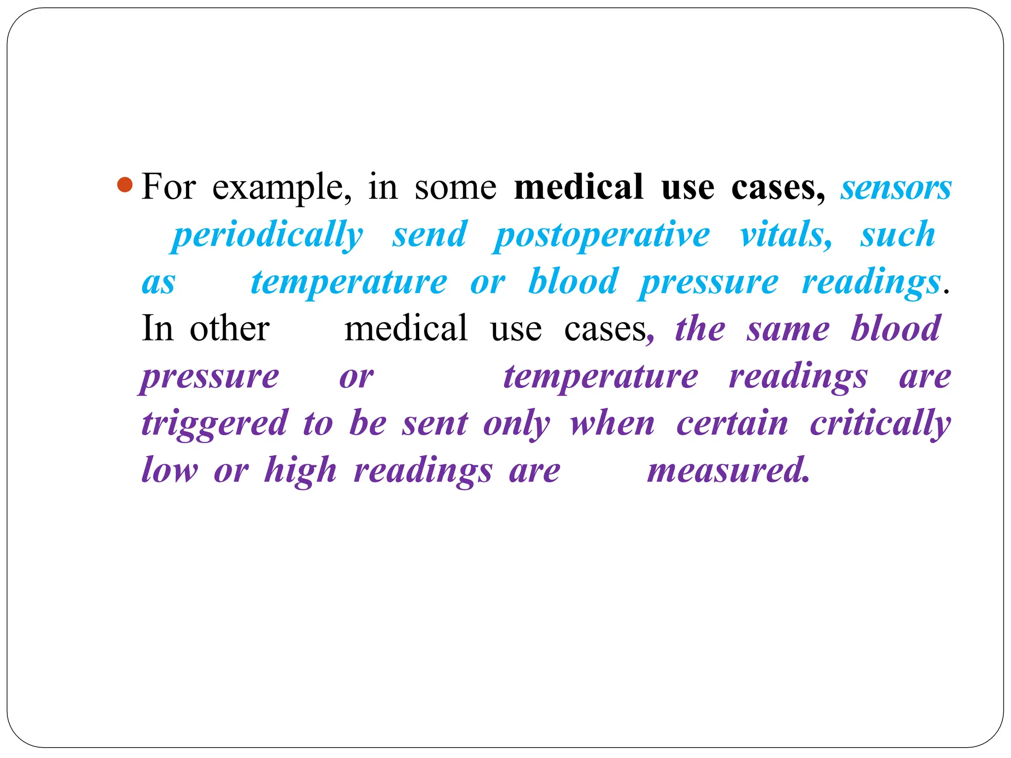 ⚫For example, in some medical use cases, sensors
periodically send postoperative vitals, such
as temperature or blood pressure readings.
In other medical use cases, the same blood
pressure or temperature readings are
triggered to be sent only when certain critically
low or high readings are measured.
 