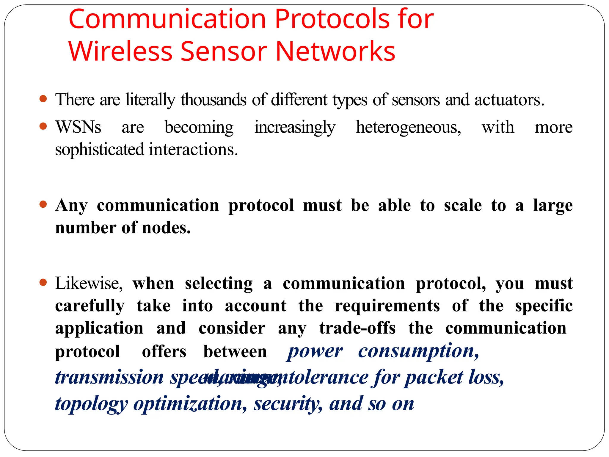Communication Protocols for
Wireless Sensor Networks
⚫ There are literally thousands of different types of sensors and actuators.
⚫ WSNs are becoming increasingly heterogeneous, with more
sophisticated interactions.
⚫ Any communication protocol must be able to scale to a large
number of nodes.
⚫ Likewise, when selecting a communication protocol, you must
carefully take into account the requirements of the specific
application and consider any trade-offs the communication
protocol offers between power consumption,
maximum
transmission speed, range, tolerance for packet loss,
topology optimization, security, and so on
 