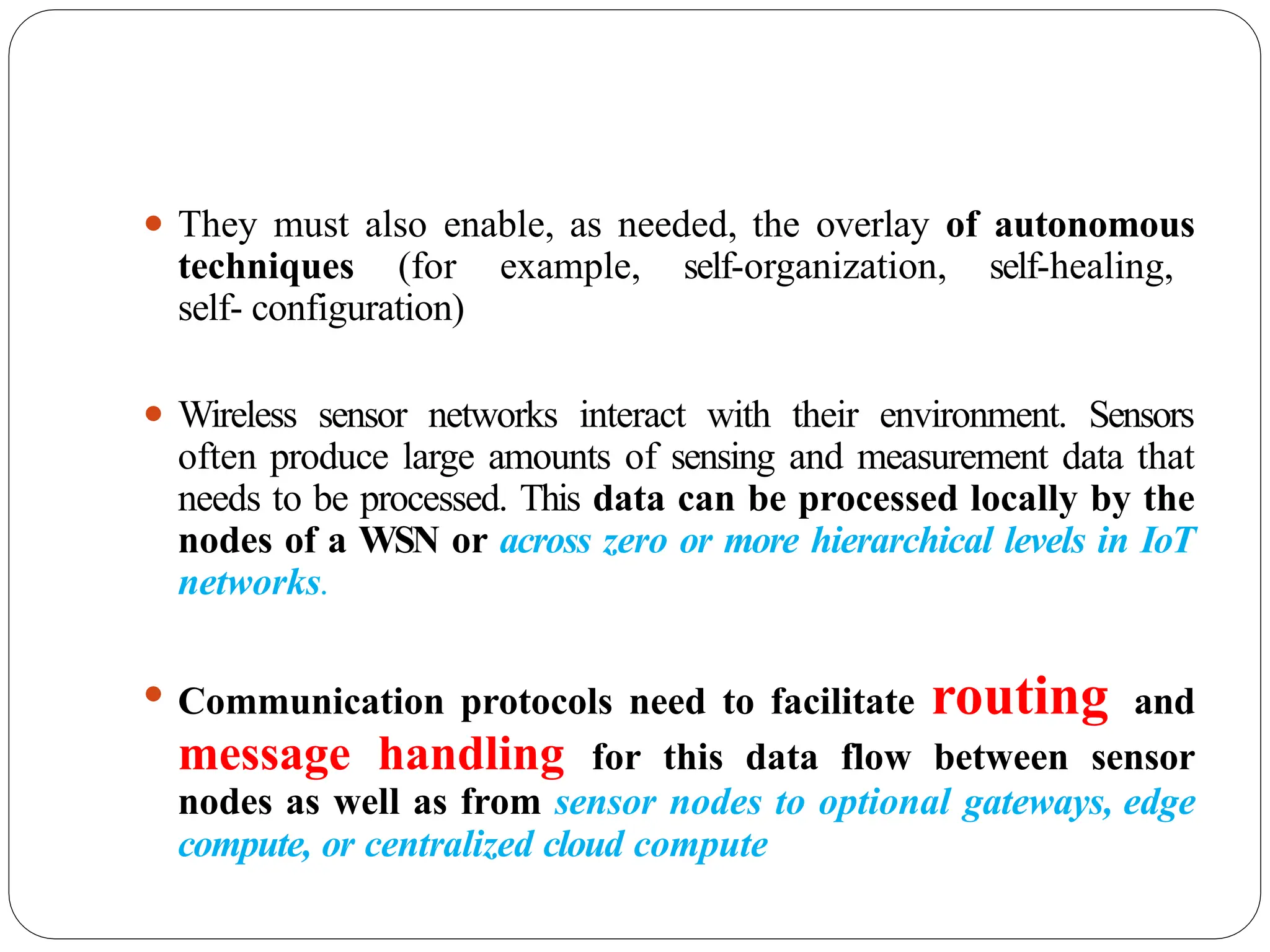 ⚫ They must also enable, as needed, the overlay of autonomous
techniques (for example, self-organization, self-healing,
self- configuration)
⚫ Wireless sensor networks interact with their environment. Sensors
often produce large amounts of sensing and measurement data that
needs to be processed. This data can be processed locally by the
nodes of a WSN or across zero or more hierarchical levels in IoT
networks.
⚫ Communication protocols need to facilitate routing and
message handling for this data flow between sensor
nodes as well as from sensor nodes to optional gateways, edge
compute, or centralized cloud compute
 